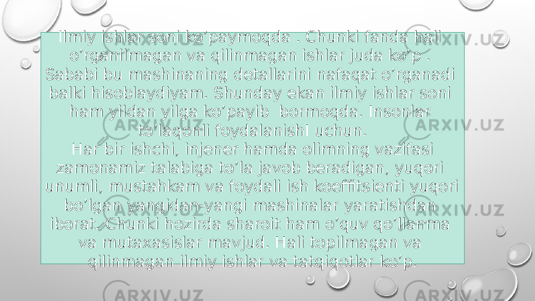 Ilmiy ishlar soni ko’paymoqda . Chunki fanda hali o’rganilmagan va qilinmagan ishlar juda ko’p . Sababi bu mashinaning detallarini nafaqat o’rganadi balki hisoblaydiyam. Shunday ekan ilmiy ishlar soni ham yildan yilga ko’payib bormoqda. Insonlar to’laqonli foydalanishI uchun. Har bir ishchi, injener hamda olimning vazifasi zamonamiz talabiga to’la javob beradigan, yuqori unumli, mustahkam va foydali ish koeffitsienti yuqori bo’lgan yangidan-yangi mashinalar yaratishdan iborat. Chunki hozirda sharoit ham o’quv qo’llanma va mutaxasislar mavjud. Hali topilmagan va qilinmagan ilmiy ishlar va tatqiqotlar ko’p. 