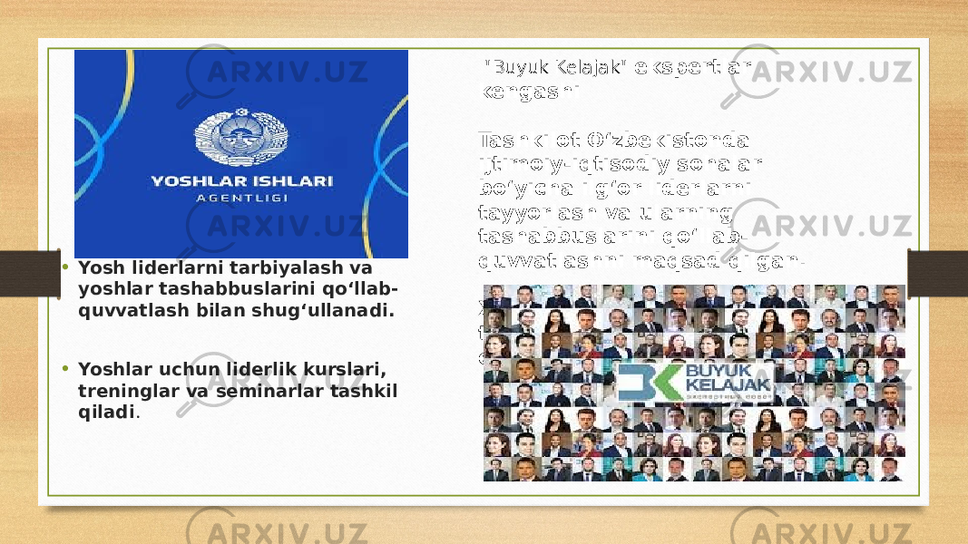 • Yosh liderlarni tarbiyalash va yoshlar tashabbuslarini qo‘llab- quvvatlash bilan shug‘ullanadi. • Yoshlar uchun liderlik kurslari, treninglar va seminarlar tashkil qiladi . &#34; Buyuk Kelajak &#34; ekspertlar kengashi Tashkilot O‘zbekistonda ijtimoiy-iqtisodiy sohalar bo‘yicha ilg‘or liderlarni tayyorlash va ularning tashabbuslarini qo‘llab- quvvatlashni maqsad qilgan. Xorijiy tajribaga asoslangan treninglar va mahorat darslari o‘tkazadi 