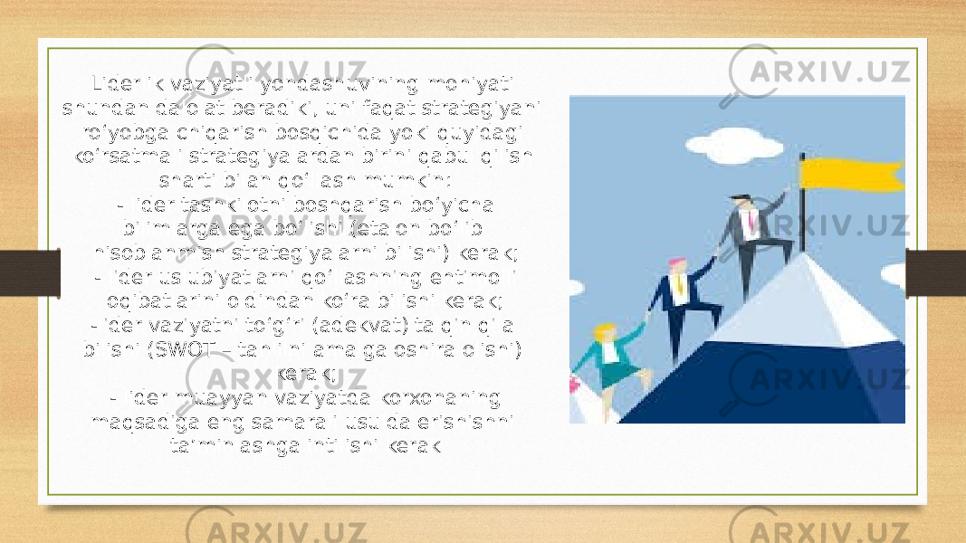 Liderlik vaziyatli yondashuvining mohiyati shundan dalolat beradiki, uni faqat strategiyani ro‘yobga chiqarish bosqichida yoki quyidagi ko‘rsatmali strategiyalardan birini qabul qilish sharti bilan qo‘llash mumkin: - lider tashkilotni boshqarish bo‘yicha bilimlarga ega bo‘lishi (etalon bo‘lib hisoblanmish strategiyalarni bilishi) kerak; - lider uslubiyatlarni qo‘llashning ehtimolli oqibatlarini oldindan ko‘ra bilishi kerak; -lider vaziyatni to‘g‘ri (adekvat) talqin qila bilishi (SWOT – tahlilni amalga oshira olishi) kerak; - lider muayyan vaziyatda korxonaning maqsadiga eng samarali usulda erishishni ta’minlashga intilishi kerak 