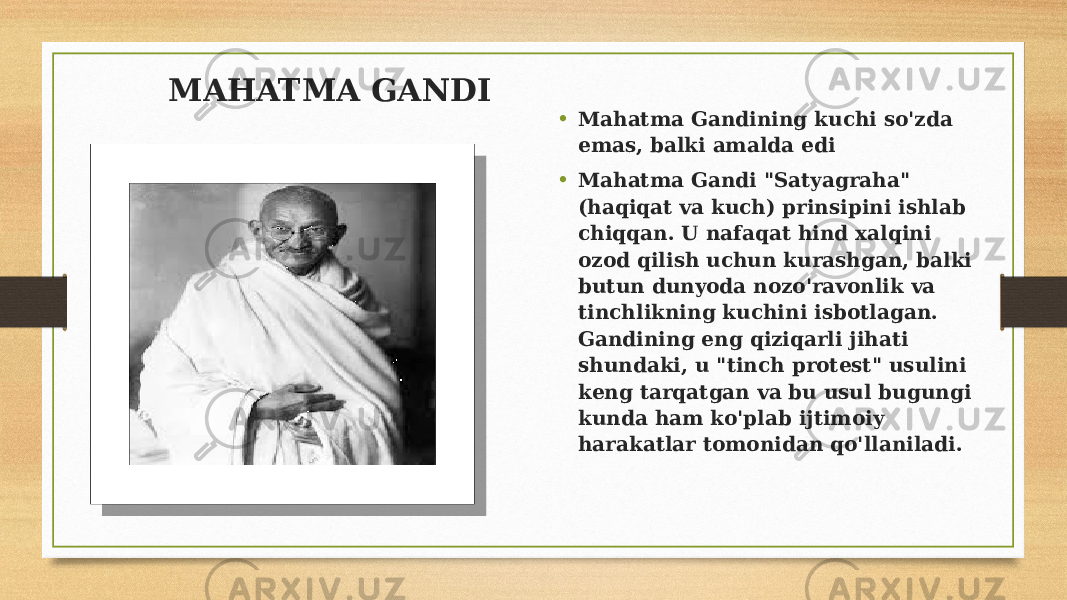 • Mahatma Gandining kuchi so&#39;zda emas, balki amalda edi • Mahatma Gandi &#34;Satyagraha&#34; (haqiqat va kuch) prinsipini ishlab chiqqan. U nafaqat hind xalqini ozod qilish uchun kurashgan, balki butun dunyoda nozo&#39;ravonlik va tinchlikning kuchini isbotlagan. Gandining eng qiziqarli jihati shundaki, u &#34;tinch protest&#34; usulini keng tarqatgan va bu usul bugungi kunda ham ko&#39;plab ijtimoiy harakatlar tomonidan qo&#39;llaniladi. MAHATMA GANDI 