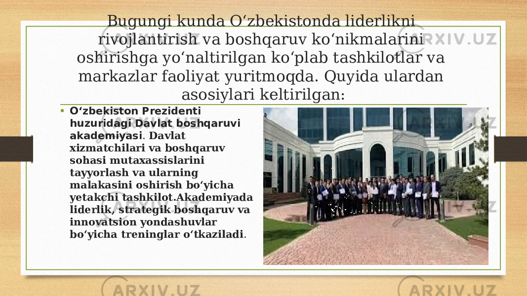 Bugungi kunda O‘zbekistonda liderlikni rivojlantirish va boshqaruv ko‘nikmalarini oshirishga yo‘naltirilgan ko‘plab tashkilotlar va markazlar faoliyat yuritmoqda. Quyida ulardan asosiylari keltirilgan: • O‘zbekiston Prezidenti huzuridagi Davlat boshqaruvi akademiyasi . Davlat xizmatchilari va boshqaruv sohasi mutaxassislarini tayyorlash va ularning malakasini oshirish bo‘yicha yetakchi tashkilot.Akademiyada liderlik, strategik boshqaruv va innovatsion yondashuvlar bo‘yicha treninglar o‘tkaziladi . 