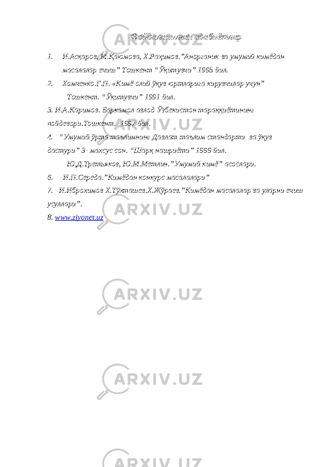 Фойдаланилган адабиётлар 1. И.Асқаров, М.Қаюмова, Х.Раҳимов.”Анорганик ва умумий кимёдан масалалар ечиш” Тошкент “Ўқитувчи” 1995 йил. 2. Хомченко.Г.П. «Кимё олий ўқув юртларига кирувчилар учун” Тошкент. “Ўқитувчи” 1991 йил. 3. И.А.Каримов. Баркамол авлод Ўзбекистон тараққиётининг пойдевори.Тошкент. -1997 йил. 4. “Умумий ўрта таълимнинг Давлат таълим стандарти ва ўқув дастури” 3- махсус сон. “Шарқ нашриёти” 1999 йил. Ю,Д.Третьяков, Ю.М.Метлин.”Умумий кимё” асослари. 6. И.П.Середа.”Кимёдан конкурс масалалари” 7. И.Иброхимов Х.Тўхташев.Х.Жўраев.”Кимёдан масалалар ва уларни ечиш усуллари”. 8. www.ziyonet.uz 