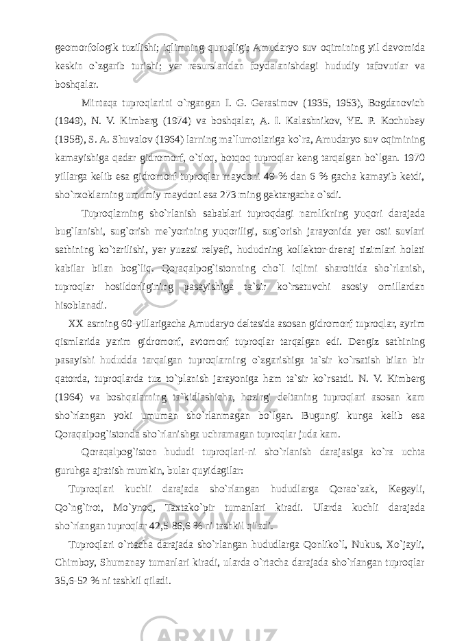 geomorfologik tuzilishi; iqlimning quruqligi; Amudaryo suv oqimining yil davomida keskin o`zgarib turishi; yer resurslaridan foydalanishdagi hududiy tafovutlar va boshqalar. Mintaqa tuproqlarini o`rgangan I. G. Gerasimov (1935, 1953), Bogdanovich (1949), N. V. Kimberg (1974) va boshqalar, A. I. Kalashnikov, YE. P. Kochubey (1958), S. A. Shuvalov (1964) larning ma`lumotlariga ko`ra, Amudaryo suv oqimining kamayishiga qadar gidromorf, o`tloq, botqoq tuproqlar keng tarqalgan bo`lgan. 1970 yillarga kelib esa gidromorf tuproqlar maydoni 49 % dan 6 % gacha kamayib ketdi, sho`rxoklarning umumiy maydoni esa 273 ming gektargacha o`sdi. Tuproqlarning sho`rlanish sabablari tuproqdagi namlikning yuqori darajada bug`lanishi, sug`orish me`yorining yuqoriligi, sug`orish jarayonida yer osti suvlari sathining ko`tarilishi, yer yuzasi relyefi, hududning kollektor-drenaj tizimlari holati kabilar bilan bog`liq. Qoraqalpog`istonning cho`l iqlimi sharoitida sho`rlanish, tuproqlar hosildorligining pasayishiga ta`sir ko`rsatuvchi asosiy omillardan hisoblanadi. XX asrning 60-yillarigacha Amudaryo deltasida asosan gidromorf tuproqlar, ayrim qismlarida yarim gidromorf, avtomorf tuproqlar tarqalgan edi. Dengiz sathining pasayishi hududda tarqalgan tuproqlarning o`zgarishiga ta`sir ko`rsatish bilan bir qatorda, tuproqlarda tuz to`planish jarayoniga ham ta`sir ko`rsatdi. N. V. Kimberg (1964) va boshqalarning ta`kidlashicha, hozirgi deltaning tuproqlari asosan kam sho`rlangan yoki umuman sho`rlanmagan bo`lgan. Bugungi kunga kelib esa Qoraqalpog`istonda sho`rlanishga uchramagan tuproqlar juda kam. Qoraqalpog`iston hududi tuproqlari-ni sho`rlanish darajasiga ko`ra uchta guruhga ajratish mumkin, bular quyidagilar: Tuproqlari kuchli darajada sho`rlangan hududlarga Qorao`zak, Kegeyli, Qo`ng`irot, Mo`ynoq, Taxtako`pir tumanlari kiradi. Ularda kuchli darajada sho`rlangan tuproqlar 42,5-86,6 % ni tashkil qiladi. Tuproqlari o`rtacha darajada sho`rlangan hududlarga Qonliko`l, Nukus, Xo`jayli, Chimboy, Shumanay tumanlari kiradi, ularda o`rtacha darajada sho`rlangan tuproqlar 35,6-52 % ni tashkil qiladi. 