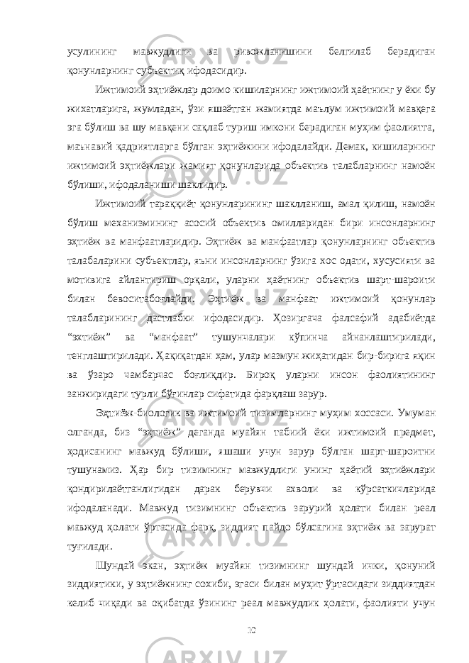 усулининг мавжудлиги ва ривожланишини белгилаб берадиган қонунларнинг субъектиқ ифодасидир. Ижтимоий эҳтиёжлар доимо кишиларнинг ижтимоий ҳаётнинг у ёки бу жихатларига, жумладан, ўзи яшаётган жамиятда маълум ижтимоий мавқега эга бўлиш ва шу мавқени сақлаб туриш имкони берадиган муҳим фаолиятга, маънавий қадриятларга бўлган эҳтиёжини ифодалайди. Демак, кишиларнинг ижтимоий эҳтиёжлари жамият қонунларида объектив талабларнинг намоён бўлиши, ифодаланиши шаклидир. Ижтимоий тараққиёт қонунларининг шаклланиш, амал қилиш, намоён бўлиш механизмининг асосий объектив омилларидан бири инсонларнинг эҳтиёж ва манфаатларидир. Эҳтиёж ва манфаатлар қонунларнинг объектив талабаларини субъектлар, яъни инсонларнинг ўзига хос одати, хусусияти ва мотивига айлантириш орқали, уларни ҳаётнинг объектив шарт-шароити билан бевоситабоғлайди. Эҳтиёж ва манфаат ижтимоий қонунлар талабларининг дастлабки ифодасидир. Ҳозиргача фалсафий адабиётда “эхтиёж” ва “манфаат” тушунчалари кўпинча айнанлаштирилади, тенглаштирилади. Ҳақиқатдан ҳам, улар мазмун жиҳатидан бир-бирига яқин ва ўзаро чамбарчас боғлиқдир. Бироқ уларни инсон фаолиятининг занжиридаги турли бўғинлар сифатида фарқлаш зарур. Эҳтиёж -биологик ва ижтимоий тизимларнинг муҳим хоссаси. Умуман олганда, биз “эҳтиёж” деганда муайян табиий ёки ижтимоий предмет, ҳодисанинг мавжуд бўлиши, яшаши учун зарур бўлган шарт-шароитни тушунамиз. Ҳар бир тизимнинг мавжудлиги унинг ҳаётий эҳтиёжлари қондирилаётганлигидан дарак берувчи ахволи ва кўрсаткичларида ифодаланади. Мавжуд тизимнинг объектив зарурий ҳолати билан реал мавжуд ҳолати ўртасида фарқ, зиддият пайдо бўлсагина эҳтиёж ва зарурат туғилади. Шундай экан, эҳтиёж муайян тизимнинг шундай ички, қонуний зиддиятики, у эҳтиёжнинг сохиби, эгаси билан муҳит ўртасидаги зиддиятдан келиб чиқади ва оқибатда ўзининг реал мавжудлик ҳолати, фаолияти учун 10 