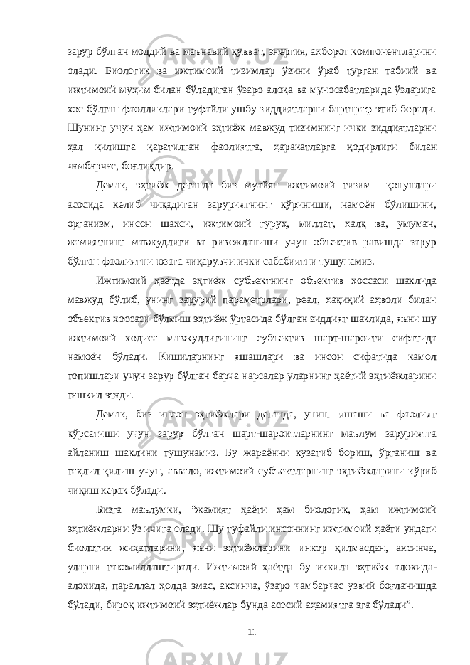 зарур бўлган моддий ва маънавий қувват, энергия, ахборот компонентларини олади. Биологик ва ижтимоий тизимлар ўзини ўраб турган табиий ва ижтимоий муҳим билан бўладиган ўзаро алоқа ва муносабатларида ўзларига хос бўлган фаолликлари туфайли ушбу зиддиятларни бартараф этиб боради. Шунинг учун ҳам ижтимоий эҳтиёж мавжуд тизимнинг ички зиддиятларни ҳал қилишга қаратилган фаолиятга, ҳаракатларга қодирлиги билан чамбарчас, боғлиқдир. Демак, эҳтиёж деганда биз муайян ижтимоий тизим қонунлари асосида келиб чиқадиган заруриятнинг кўриниши, намоён бўлишини, организм, инсон шахси, ижтимоий гуруҳ, миллат, халқ ва, умуман, жамиятнинг мавжудлиги ва ривожланиши учун объектив равишда зарур бўлган фаолиятни юзага чиқарувчи ички сабабиятни тушунамиз. Ижтимоий ҳаётда эҳтиёж субъектнинг объектив хоссаси шаклида мавжуд бўлиб, унинг зарурий параметрлари, реал, хақиқий аҳволи билан объектив хоссаси бўлмиш эҳтиёж ўртасида бўлган зиддият шаклида, яъни шу ижтимоий ходиса мавжудлигининг субъектив шарт-шароити сифатида намоён бўлади. Кишиларнинг яшашлари ва инсон сифатида камол топишлари учун зарур бўлган барча нарсалар уларнинг ҳаётий эҳтиёжларини ташкил этади. Демак, биз инсон эҳтиёжлари деганда, унинг яшаши ва фаолият кўрсатиши учун зарур бўлган шарт-шароитларнинг маълум заруриятга айланиш шаклини тушунамиз. Бу жараённи кузатиб бориш, ўрганиш ва таҳлил қилиш учун, аввало, ижтимоий субъектларнинг эҳтиёжларини кўриб чиқиш керак бўлади. Бизга маълумки, “жамият ҳаёти ҳам биологик, ҳам ижтимоий эҳтиёжларни ўз ичига олади. Шу туфайли инсоннинг ижтимоий ҳаёти ундаги биологик жиҳатларини, яъни эҳтиёжларини инкор қилмасдан, аксинча, уларни такомиллаштиради. Ижтимоий ҳаётда бу иккила эҳтиёж алохида- алохида, параллел ҳолда эмас, аксинча, ўзаро чамбарчас узвий боғланишда бўлади, бироқ ижтимоий эҳтиёжлар бунда асосий аҳамиятга эга бўлади”. 11 