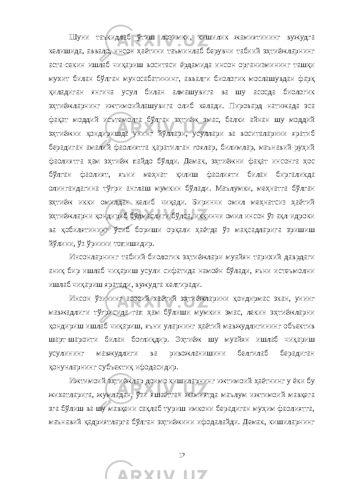 Шуни таъкидлаб ўтиш лозимки, кишилик жамиятининг вужудга келишида, аввало, инсон ҳаётини таъминлаб берувчи табиий эҳтиёжларнинг аста-секин ишлаб чиқариш воситаси ёрдамида инсон организмининг ташқи мухит билан бўлган муносабатининг, аввалги биологик мослашувдан фарқ қиладиган янгича усул билан алмашувига ва шу асосда биологик эҳтиёжларнинг ижтимоийлашувига олиб келади. Пировард натижада эса фақат моддий исътемолга бўлган эҳтиёж эмас, балки айнан шу моддий эҳтиёжни қондиришда унинг йўллари, усуллари ва воситаларини яратиб берадиган амалий фаолиятга қаратилган ғоялар, билимлар, маънавий-руҳий фаолиятга ҳам эҳтиёж пайдо бўлди. Демак, эҳтиёжни фақат инсонга ҳос бўлган фаолият, яъни меҳнат қилиш фаолияти билан биргаликда олингандагина тўғри англаш мумкин бўлади. Маълумки, меҳнатга бўлган эҳтиёж икки омилдан келиб чиқади. Биринчи омил меҳнатсиз ҳаётий эҳтиёжларни қондириб бўлмаслиги бўлса, иккинчи омил инсон ўз ақл-идроки ва қобилятининг ўсиб бориши орқали ҳаётда ўз мақсадларига эришиш йўлини, ўз ўрнини топишидир. Инсонларнинг табиий-биологик эҳтиёжлари муайян тарихий даврдаги аниқ бир ишлаб чиқариш усули сифатида намоён бўлади, яъни истеъмолни ишлаб чиқариш яратади, вужудга келтиради. Инсон ўзининг асосий хаётий эҳтиёжларини қондирмас экан, унинг мавжадлиги тўғрисида гап ҳам бўлиши мумкин эмас, лекин эҳтиёжларни қондириш ишлаб чиқариш, яъни уларнинг ҳаётий мавжудлигининг объектив шарт-шароити билан боғлиқдир. Эҳтиёж шу муайян ишлаб чиқариш усулининг мавжудлиги ва ривожланишини белгилаб берадиган қонунларнинг субъектиқ ифодасидир. Ижтимоий эҳтиёжлар доимо кишиларнинг ижтимоий ҳаётнинг у ёки бу жихатларига, жумладан, ўзи яшаётган жамиятда маълум ижтимоий мавқега эга бўлиш ва шу мавқени сақлаб туриш имкони берадиган муҳим фаолиятга, маънавий қадриятларга бўлган эҳтиёжини ифодалайди. Демак, кишиларнинг 12 