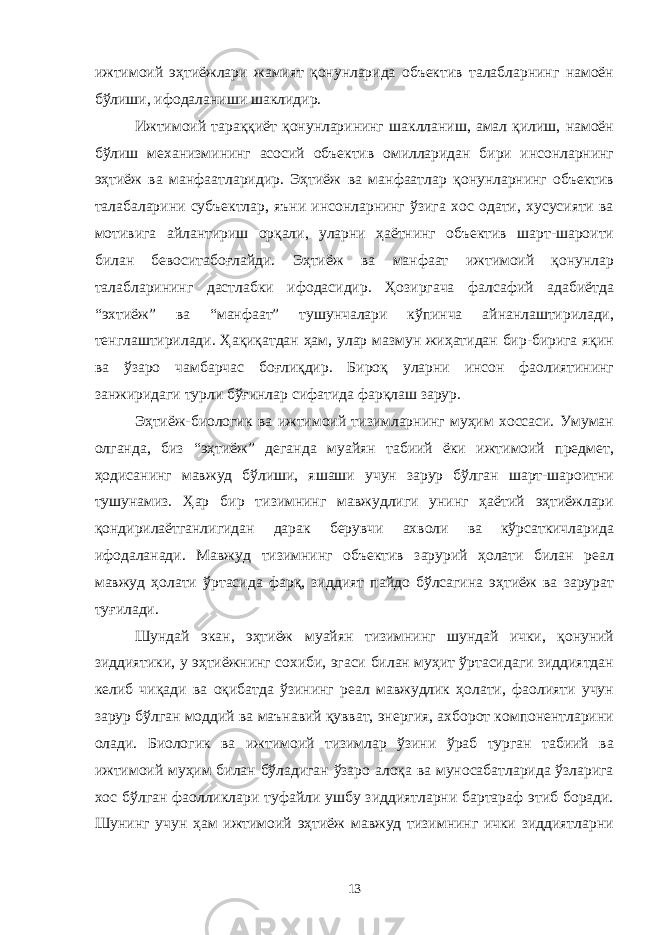 ижтимоий эҳтиёжлари жамият қонунларида объектив талабларнинг намоён бўлиши, ифодаланиши шаклидир. Ижтимоий тараққиёт қонунларининг шаклланиш, амал қилиш, намоён бўлиш механизмининг асосий объектив омилларидан бири инсонларнинг эҳтиёж ва манфаатларидир. Эҳтиёж ва манфаатлар қонунларнинг объектив талабаларини субъектлар, яъни инсонларнинг ўзига хос одати, хусусияти ва мотивига айлантириш орқали, уларни ҳаётнинг объектив шарт-шароити билан бевоситабоғлайди. Эҳтиёж ва манфаат ижтимоий қонунлар талабларининг дастлабки ифодасидир. Ҳозиргача фалсафий адабиётда “эхтиёж” ва “манфаат” тушунчалари кўпинча айнанлаштирилади, тенглаштирилади. Ҳақиқатдан ҳам, улар мазмун жиҳатидан бир-бирига яқин ва ўзаро чамбарчас боғлиқдир. Бироқ уларни инсон фаолиятининг занжиридаги турли бўғинлар сифатида фарқлаш зарур. Эҳтиёж-биологик ва ижтимоий тизимларнинг муҳим хоссаси. Умуман олганда, биз “эҳтиёж” деганда муайян табиий ёки ижтимоий предмет, ҳодисанинг мавжуд бўлиши, яшаши учун зарур бўлган шарт-шароитни тушунамиз. Ҳар бир тизимнинг мавжудлиги унинг ҳаётий эҳтиёжлари қондирилаётганлигидан дарак берувчи ахволи ва кўрсаткичларида ифодаланади. Мавжуд тизимнинг объектив зарурий ҳолати билан реал мавжуд ҳолати ўртасида фарқ, зиддият пайдо бўлсагина эҳтиёж ва зарурат туғилади. Шундай экан, эҳтиёж муайян тизимнинг шундай ички, қонуний зиддиятики, у эҳтиёжнинг сохиби, эгаси билан муҳит ўртасидаги зиддиятдан келиб чиқади ва оқибатда ўзининг реал мавжудлик ҳолати, фаолияти учун зарур бўлган моддий ва маънавий қувват, энергия, ахборот компонентларини олади. Биологик ва ижтимоий тизимлар ўзини ўраб турган табиий ва ижтимоий муҳим билан бўладиган ўзаро алоқа ва муносабатларида ўзларига хос бўлган фаолликлари туфайли ушбу зиддиятларни бартараф этиб боради. Шунинг учун ҳам ижтимоий эҳтиёж мавжуд тизимнинг ички зиддиятларни 13 