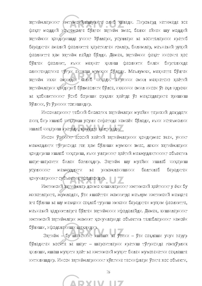 эҳтиёжларнинг ижтимоийлашувига олиб келади. Пировард натижада эса фақат моддий исътемолга бўлган эҳтиёж эмас, балки айнан шу моддий эҳтиёжни қондиришда унинг йўллари, усуллари ва воситаларини яратиб берадиган амалий фаолиятга қаратилган ғоялар, билимлар, маънавий-руҳий фаолиятга ҳам эҳтиёж пайдо бўлди. Демак, эҳтиёжни фақат инсонга ҳос бўлган фаолият, яъни меҳнат қилиш фаолияти билан биргаликда олингандагина тўғри англаш мумкин бўлади. Маълумки, меҳнатга бўлган эҳтиёж икки омилдан келиб чиқади. Биринчи омил меҳнатсиз ҳаётий эҳтиёжларни қондириб бўлмаслиги бўлса, иккинчи омил инсон ўз ақл-идроки ва қобилятининг ўсиб бориши орқали ҳаётда ўз мақсадларига эришиш йўлини, ўз ўрнини топишидир. Инсонларнинг табиий-биологик эҳтиёжлари муайян тарихий даврдаги аниқ бир ишлаб чиқариш усули сифатида намоён бўлади, яъни истеъмолни ишлаб чиқариш яратади, вужудга келтиради. Инсон ўзининг асосий хаётий эҳтиёжларини қондирмас экан, унинг мавжадлиги тўғрисида гап ҳам бўлиши мумкин эмас, лекин эҳтиёжларни қондириш ишлаб чиқариш, яъни уларнинг ҳаётий мавжудлигининг объектив шарт-шароити билан боғлиқдир. Эҳтиёж шу муайян ишлаб чиқариш усулининг мавжудлиги ва ривожланишини белгилаб берадиган қонунларнинг субъектиқ ифодасидир. Ижтимоий эҳтиёжлар доимо кишиларнинг ижтимоий ҳаётнинг у ёки бу жихатларига, жумладан, ўзи яшаётган жамиятда маълум ижтимоий мавқега эга бўлиш ва шу мавқени сақлаб туриш имкони берадиган муҳим фаолиятга, маънавий қадриятларга бўлган эҳтиёжини ифодалайди. Демак, кишиларнинг ижтимоий эҳтиёжлари жамият қонунларида объектив талабларнинг намоён бўлиши, ифодаланиши шаклидир. Эҳтиёж – бу шахснинг яшаши ва ўзини – ўзи сақлаши учун зарур бўладиган восита ва шарт – шароитларни яратиш тўғрисида ғамҳўрлик қилиши, яшаш муҳити ҳаёт ва ижтимоий муҳит билан мувозанатни сақлашга интилишдир. Инсон эҳтиёжларининг кўпгина таснифлари ўзига хос объекти, 15 