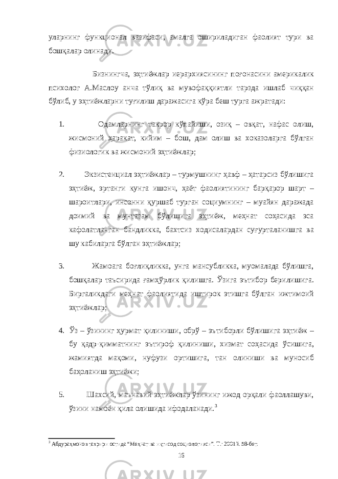 уларнинг функционал вазифаси, амалга ошириладиган фаолият тури ва бошқалар олинади. Бизнингча, эҳтиёжлар иерархиясининг поғонасини америкалик психолог А.Маслоу анча тўлиқ ва мувофаққиятли тарзда ишлаб чиққан бўлиб, у эҳтиёжларни туғилиш даражасига кўра беш турга ажратади: 1. Одамларнинг такрор кўпайиши, озиқ – овқат, нафас олиш, жисмоний ҳаракат, кийим – бош, дам олиш ва хоказоларга бўлган физиологик ва жисмоний эҳтиёжлар; 2. Экзистенциал эҳтиёжлар – турмушнинг ҳавф – ҳатарсиз бўлишига эҳтиёж, эртанги кунга ишонч, ҳаёт фаолиятининг барқарор шарт – шароитлари, инсонни қуршаб турган социумнинг – муайян даражада доимий ва мунтазам бўлишига эҳтиёж, меҳнат соҳасида эса кафолатланган бандликка, бахтсиз ходисалардан суғурталанишга ва шу кабиларга бўлган эҳтиёжлар; 3. Жамоага боғлиқликка, унга мансубликка, муомалада бўлишга, бошқалар таъсирида ғамҳўрлик қилишга. Ўзига эътибор берилишига. Биргаликдаги меҳнат фаолиятида иштирок этишга бўлган ижтимоий эҳтиёжлар; 4. Ўз – ўзининг ҳурмат қилиниши, обрў – эътиборли бўлишига эҳтиёж – бу қадр-қимматнинг эътироф қилиниши, хизмат соҳасида ўсишига, жамиятда мақоми, нуфузи ортишига, тан олиниши ва муносиб баҳоланиш эҳтиёжи; 5. Шахсий, маънавий эҳтиёжлар ўзининг ижод орқали фаоллашуви, ўзини намоён қила олишида ифодаланади. 3 3 Абдураҳмонов тахрири остида “Меҳнат ва иқтисод социологияси”. Т.: 2001й. 58-бет. 16 