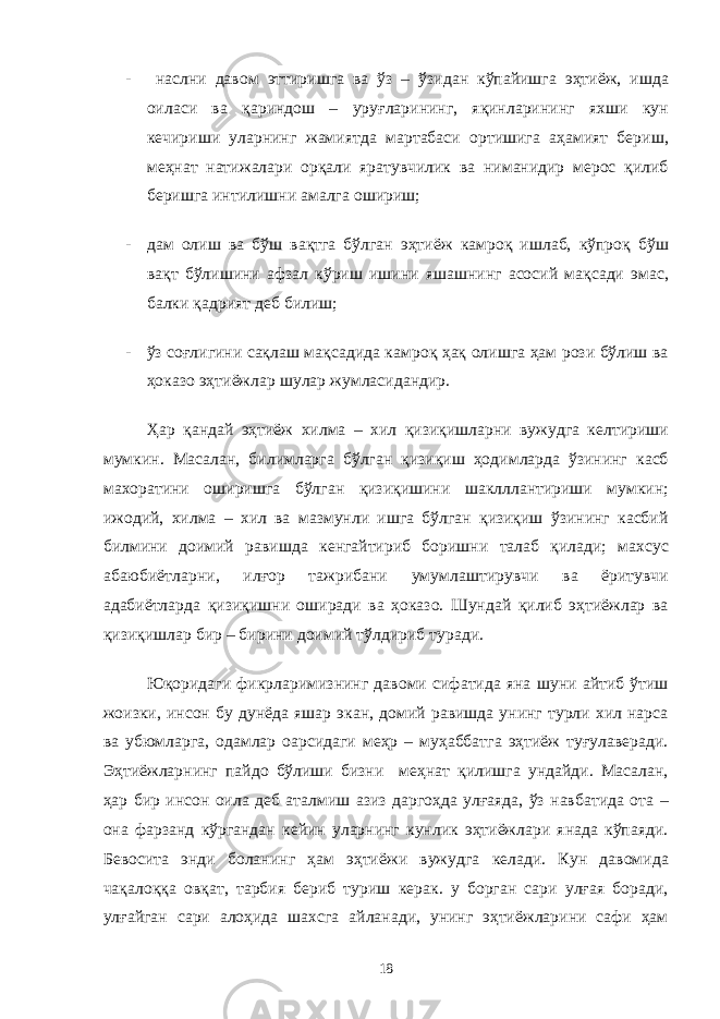 - наслни давом эттиришга ва ўз – ўзидан кўпайишга эҳтиёж, ишда оиласи ва қариндош – уруғларининг, яқинларининг яхши кун кечириши уларнинг жамиятда мартабаси ортишига аҳамият бериш, меҳнат натижалари орқали яратувчилик ва ниманидир мерос қилиб беришга интилишни амалга ошириш; - дам олиш ва бўш вақтга бўлган эҳтиёж камроқ ишлаб, кўпроқ бўш вақт бўлишини афзал кўриш ишини яшашнинг асосий мақсади эмас, балки қадрият деб билиш; - ўз соғлигини сақлаш мақсадида камроқ ҳақ олишга ҳам рози бўлиш ва ҳоказо эҳтиёжлар шулар жумласидандир. Ҳар қандай эҳтиёж хилма – хил қизиқишларни вужудга келтириши мумкин. Масалан, билимларга бўлган қизиқиш ҳодимларда ўзининг касб махоратини оширишга бўлган қизиқишини шаклллантириши мумкин; ижодий, хилма – хил ва мазмунли ишга бўлган қизиқиш ўзининг касбий билмини доимий равишда кенгайтириб боришни талаб қилади; махсус абаюбиётларни, илғор тажрибани умумлаштирувчи ва ёритувчи адабиётларда қизиқишни оширади ва ҳоказо. Шундай қилиб эҳтиёжлар ва қизиқишлар бир – бирини доимий тўлдириб туради. Юқоридаги фикрларимизнинг давоми сифатида яна шуни айтиб ўтиш жоизки, инсон бу дунёда яшар экан, домий равишда унинг турли хил нарса ва убюмларга, одамлар оарсидаги меҳр – муҳаббатга эҳтиёж туғулаверади. Эҳтиёжларнинг пайдо бўлиши бизни меҳнат қилишга ундайди. Масалан, ҳар бир инсон оила деб аталмиш азиз даргоҳда улғаяда, ўз навбатида ота – она фарзанд кўргандан кейин уларнинг кунлик эҳтиёжлари янада кўпаяди. Бевосита энди боланинг ҳам эҳтиёжи вужудга келади. Кун давомида чақалоққа овқат, тарбия бериб туриш керак. у борган сари улғая боради, улғайган сари алоҳида шахсга айланади, унинг эҳтиёжларини сафи ҳам 18 