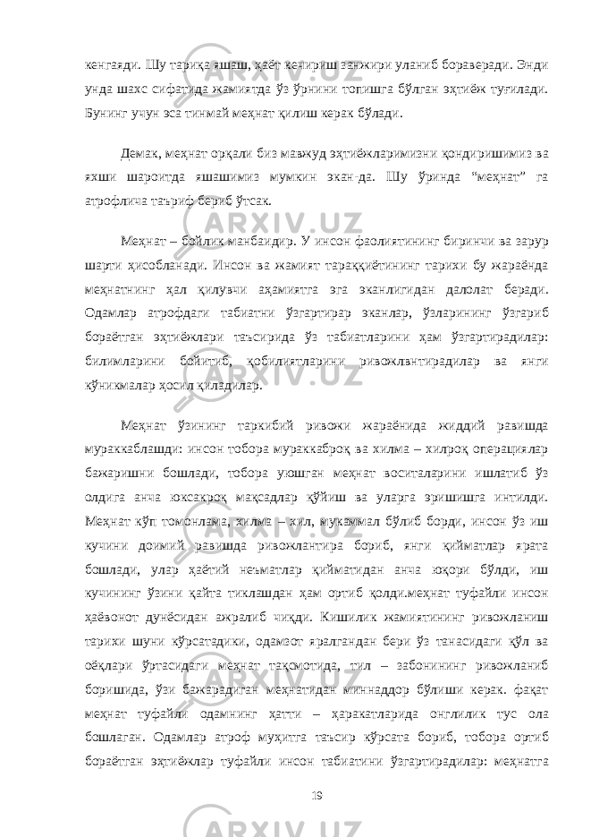 кенгаяди. Шу тариқа яшаш, ҳаёт кечириш занжири уланиб бораверади. Энди унда шахс сифатида жамиятда ўз ўрнини топишга бўлган эҳтиёж туғилади. Бунинг учун эса тинмай меҳнат қилиш керак бўлади. Демак, меҳнат орқали биз мавжуд эҳтиёжларимизни қондиришимиз ва яхши шароитда яшашимиз мумкин экан-да. Шу ўринда “меҳнат” га атрофлича таъриф бериб ўтсак. Меҳнат – бойлик манбаидир. У инсон фаолиятининг биринчи ва зарур шарти ҳисобланади. Инсон ва жамият тараққиётининг тарихи бу жараёнда меҳнатнинг ҳал қилувчи аҳамиятга эга эканлигидан далолат беради. Одамлар атрофдаги табиатни ўзгартирар эканлар, ўзларининг ўзгариб бораётган эҳтиёжлари таъсирида ўз табиатларини ҳам ўзгартирадилар: билимларини бойитиб, қобилиятларини ривожлвнтирадилар ва янги кўникмалар ҳосил қиладилар. Меҳнат ўзининг таркибий ривожи жараёнида жиддий равишда мураккаблашди: инсон тобора мураккаброқ ва хилма – хилроқ операциялар бажаришни бошлади, тобора уюшган меҳнат воситаларини ишлатиб ўз олдига анча юксакроқ мақсадлар қўйиш ва уларга эришишга интилди. Меҳнат кўп томонлама, хилма – хил, мукаммал бўлиб борди, инсон ўз иш кучини доимий равишда ривожлантира бориб, янги қийматлар ярата бошлади, улар ҳаётий неъматлар қийматидан анча юқори бўлди, иш кучининг ўзини қайта тиклашдан ҳам ортиб қолди.меҳнат туфайли инсон ҳаёвонот дунёсидан ажралиб чиқди. Кишилик жамиятининг ривожланиш тарихи шуни кўрсатадики, одамзот яралгандан бери ўз танасидаги қўл ва оёқлари ўртасидаги меҳнат тақсмотида, тил – забонининг ривожланиб боришида, ўзи бажарадиган меҳнатидан миннаддор бўлиши керак. фақат меҳнат туфайли одамнинг ҳатти – ҳаракатларида онглилик тус ола бошлаган. Одамлар атроф муҳитга таъсир кўрсата бориб, тобора ортиб бораётган эҳтиёжлар туфайли инсон табиатини ўзгартирадилар: меҳнатга 19 