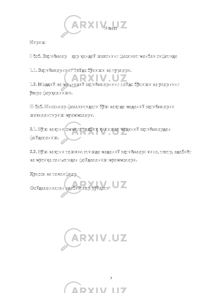 Режа: Кириш I-боб. Эҳтиёжлар – ҳар қандай шахснинг фаолият манбаи сифатида 1.1. Эҳтиёжларнинг пайдо бўлиши ва турлари. 1.2. Моддий ва маънавий эҳтиёжларнинг пайдо бўлиши ва уларнинг ўзаро фарқланиши. II-боб. Инсонлар фаолиятидаги бўш вақтда маданий эҳтиёжларни шакллантириш муаммолари. 2.1. Бўш вақтни оммага тадбиқ қилишда маданий эҳтиёжлардан фойдаланиш. 2.2. Бўш вақтни ташкил этишда маданий эҳтиёжлар: кино, театр, адабиёт ва мусиқа санъатидан фойдаланиш муаммолари. Ҳулоса ва таклифлар Фойдаланилган адабиётлар рўйҳати 2 