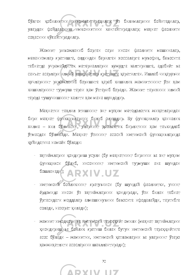 бўлган қобилиятни ривожлантирадилар; ўз билимларини бойитадилар, улардан фойдаланиш имкониятини кенгайтирадилар; меҳнат фаолияти соҳасини кўпайтирадилар. Жамият ривожланиб борган сари инсон фаолияти машиналар, механизмлар яратишга, олдиндан берилган хоссаларга мувофиқ, бевосита табиатда учрамайдиган материалларни вужудга келтиришга, адабиёт ва санъат асарлари илмий кашфиётлар яратишга қаратилган. Ишлаб чиқарувчи кучларнинг ривожланиб боришига қараб кишилик жамиятининг ўзи ҳам кишиларнинг турмуш тарзи ҳам ўзгариб боради. Жамият тарихини илмий тарзда тушунишнинг калити ҳам мана шундадир. Меҳнатни таҳлил этишнинг энг муҳим методологик жиҳатларидан бири меҳнат функцияларини билиб олишдир. Бу функциялар қанчалик хилма – хил бўлмасин, уларнинг деолектик бирлигини ҳам таъкидлаб ўтмасдан бўлмайди. Меҳнат ўзининг асосий ижтимоий функцияларида қуйидагича намоён бўлади: - эҳтиёжларни қондириш усули (бу меҳнатнинг биринчи ва энг муҳим функцияси бўлиб, инсоннинг ижтимоий турмуши ана шундан бошланади); - ижтимоий бойликнинг яратувчиси (бу шундай фаолиятки, унинг ёрдамида инсон ўз эҳтиёжларини қондиради, ўзи билан табиат ўртасидаги моддалар алмашинувини бевосита ифодалайди, тартибга солади, назорат қилади); - жамият ижодкори ва ижтимоий тараққиёт омили (меҳнат эҳтиёжларни қиондириш ва бойлик яратиш билан бутун ижтимоий тараққиётига асос бўлади – жамиятни, ижтимоий қатламларни ва уларнинг ўзаро ҳамжиҳатлиги асосларини шакллантиради); 20 