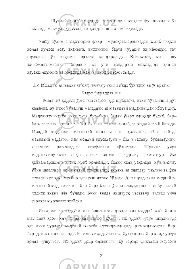  Шундай қилиб юқорида келтирилган меҳнат функциялари ўз навбатида мавжуд эҳтиёжларни қондиришга хизмат қилади. Ушбу бўлимга юқоридаги фикр – мулоҳазаларимиздан келиб чиққан холда хулоса ясар эканмиз, инсоннинг барча турдаги эҳтиёжлари, ҳеч шудҳасиз ўз меҳнати орқали қондирилади. Қолаверса, мана шу эҳтиёжларимизнинг борлиги ва уни қондириш мақсадида қилган ҳаракатларимиз натижасида жамиятимиз ривож топади. 1.2. Моддий ва маънавий эҳтиёжларнинг пайдо бўлиши ва уларнинг ўзаро фарқланиши. Маданий ҳодиса ўрганиш жараёнида шубҳасиз, икки йўналишга дуч келамиз. Бу икки йўналиш – моддий ва маънавий маданиятдан иборатдир. Маданиятнинг бу икки тури бир–бири билан ўзаро алоқада бўлиб, бир– бирига таъсир этади ва бир–бирини тақозо қилиб, тараққий этиб боради. Моддий маданият маънавий маданиятнинг ҳосиласи, айни пайтда маънавий маданият ҳам моддий нарсаларни – белги тасвир, буюмларнинг инсоният ривожидаги вазифасини кўрсатади. Шунинг учун маданиятшуносни фақат санъат олами – суръат, архитектура ёки ҳайкалтарошлик қизиқтириб қолмайди, балки халқ рақслари, кўнгилочар ўйин шакллари ва оммавий томошалар, анъана ва одатлар, таълим ва фан соҳаларига ҳам эътибор қаратиш лозим бўлади. Ана шундагина моддий ва маънавий маданиятнинг бир–бири билан ўзаро алоқадорлиги ва бу азалий ҳодиса экани аён бўлади. Буни янада яхшироқ тасаввур қилиш учун тарихга мурожаат этайлик. Инсоният тараққиётининг бошланғич даврларида моддий ҳаёт билан маънавий ҳаёт яхлит бирликда намоён бўлган. Ибтидоий тузум шароитида ҳар икки турдаги маданий жараён алоҳида–алоҳида ривожланмаган, бир- биридан ажралмаган эди. Инсоният ҳодисалар ва буюмларни бир хил, турғун ҳолда тушунган. Ибтидоий давр одамининг бу тарзда фикрлаш жараёни 21 