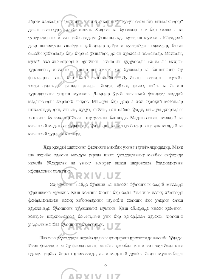 айрим халқларни (масалан, италияликларни) “Бутун олам бир мамлакатдир” деган тасаввурга олиб келган. Ҳодиса ва буюмларнинг бир хиллиги ва турғунлигини инсон табиатидаги ўхшашликда кузатиш мумкин. Ибтидоий давр шароитида яшаётган қабилалар ҳаётини кузатаётган олимлар, барча ёввойи қабилалар бир–бирига ўхшайди, деган хулосага келганлар. Масалан, музей экспонатларидаги дунёнинг исталган ҳудудидан топилган меҳнат қуроллари, инсоннинг яшаш шароитига хос буюмлар ва бошпаналар бу фикрларни яна бир бор тасдиқлайди. Дунёнинг исталган музейи экспонатларидан тошдан ясалган болта, чўкич, пичоқ, найза ва б. иш қуролларини топиш мумкин. Даврлар ўтиб маънавий фаолият моддий маданиятдан ажралиб чиқди. Маълум бир даврга хос аҳлоқий мезонлар шаклланди, дин, санъат, хуқуқ, сиёсат, фан пайдо бўлди, маълум доирадаги кишилар бу соҳалар билан шуғуллана бошлади. Маданиятнинг моддий ва маънавий маданият турларига бўлиниши каби эҳтиёжларнинг ҳам моддий ва маънавий турлари мавжуд. Ҳар қандай шахснинг фаолияти манбаи унинг эҳтиёжларидадир. Мана шу эҳтиёж одамни маълум тарзда шахс фаоллигининг манбаи сифатида намоён бўладиган ва унинг конкрет яшаш шароитига боғлиқлигини ифодаловчи ҳолатдир. Эҳтиёжнинг пайдо бўлиши ва намоён бўлишини оддий мисолда кўришимиз мумкин. Қиш келиши билан бир одам йилнинг иссиқ ойларида фойдаланмаган иссиқ кийимларини тартибга солиши ёки уларни олиш ҳаракатида бўлишини кўришимиз мумкин. Қиш ойларида инсон ҳаётнинг конкрет шароитларига боғлиқлиги уни бир қаторфаол ҳаракат қилишга ундовчи манбаа бўлишини билдиради. Шахснинг фаоллиги эҳтиёжларини қондириш просессида намоён бўлади. Исон фаоллиги ва бу фаолликнинг манбаи ҳисобланган инсон эҳтиёжларини одамга тарбия бериш просессида, яъни маданий дунёси билан муносабатга 22 