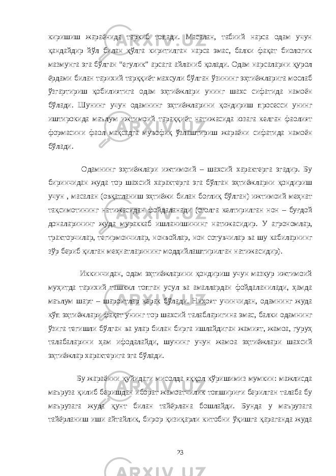 киришиш жараёнида таркиб топади. Масалан, табиий нарса одам учун қандайдир йўл билан қўлга киритилган нарса эмас, балки фақат биологик мазмунга эга бўлган “егулик” арсага айланиб қолади. Одам нарсаларни қурол ёрдами билан тарихий тарққиёт махсули бўлган ўзининг эҳтиёжларига мослаб ўзгартириш қобилиятига одам эҳтиёжлари унинг шахс сифатида намоён бўлади. Шунинг учун одамнинг эҳтиёжларини қондириш просесси унинг иштирокида маълум ижтимоий тараққиёт натижасида юзага келган фаолият формасини фаол мақсадга мувофиқ ўзлаштириш жараёни сифатида намоён бўлади. Одамнинг эҳтиёжлари ижтимоий – шахсий характерга эгадир. Бу биринчидан жуда тор шахсий характерга эга бўлган эҳтиёжларни қондириш учун , масалан (овқатланиш эҳтиёжи билан боғлиқ бўлган) ижтимоий меҳнат тақсимотининг натижасидан фойдаланади (столга келтирилган нон – буғдой доналарининг жуда мураккаб ишланишининг натижасидир. У агрономлар, тракторчилар, тегирмончилар, нонвойлар, нон сотувчилар ва шу кабиларнинг зўр бериб қилган меҳнатларининг моддийлаштирилган натижасидир). Иккинчидан, одам эҳтиёжларини қондириш учун мазкур ижтимоий муҳитда тарихий ташкил топган усул ва амаллардан фойдаланилади, ҳамда маълум шарт – шароитлар керак бўлади. Ниҳоят учинчидан, одамнинг жуда кўп эҳтиёжлари фақат унинг тор шахсий талабларигина эмас, балки одамнинг ўзига тегишли бўлган ва улар билан бирга ишлайдиган жамият, жамоа, гуруҳ талабаларини ҳам ифодалайди, шунинг учун жамоа эҳтиёжлари шахсий эҳтиёжлар характерига эга бўлади. Бу жараённи қуйидаги мисолда яққол кўришимиз мумкин: мажлисда маъруза қилиб беришдан иборат жамоатчилик топшириғи берилган талаба бу маърузага жуда қунт билан тайёрлана бошлайди. Бунда у маърузага тайёрланиш иши айтайлик, бирор қизиқарли китобни ўқишга қараганда жуда 23 