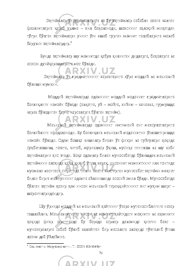  Эҳтиёжлар ўз даражаларига ва бу эҳтиёжлар сабабли юзага келган фаолиятларга қараб хилма – хил баҳоланади, шахснинг аҳлоқий жиҳатдан тўғри бўлган эҳтиёжлари унинг ўзи яшаб турган жамият талабларига жавоб берувчи эҳтиёжлардир. 5 Бунда эҳтиёжлар шу жамиятда қабул қилинган дидларга, баҳоларга ва асосан дунёқарашларига мос бўлади. Эҳтиёжлар ўз предметининг характерига кўра моддий ва маънавий бўлиши мумкин. Моддий эҳтиёжларда одамнинг моддий маданият предметларига боғлиқлиги намоён бўлади (овқатга, уй – жойга, кийим – кечакка, турмушда керак бўладиган барча нарсаларга бўлган эҳтиёж). Маънавий эҳтиёжларда одамнинг ижтимоий онг махсулотларига боғлийлиги ифодаланади. Бу боғлиқлик маънавий маданиятни ўзлаштиришда намоён бўлади. Одам бошқа кишилар биалн ўз фикри ва туйғулари ҳақида суҳбатлашиш, газета, китоб, журналлар ўқиш, мусиқа тинглаш ва шу каби эҳтиёжларни ҳис этади. Боқа одамлар билан муносабатда бўлишдек маънавий эҳтиёжини алоҳида қайд қилиб ўтиш керак, инсоният жамиятнинг илк тонгида муомала воситаси сифатида тилни юзага келтирган муносабат эҳтиёжи меҳнат билан бирга майиуннинг одамга айланишида асосий омил бўлди. Муносабатда бўлган эҳтиёж ҳозир ҳам инсон маънавий тараққиётининг энг муҳим шарт – шароитларидандир. Шу ўринда моддий ва маънавий ҳаётнинг ўзаро мутаносиблигига назар ташлайлик. Маънавиятнинг инсон ва жамият ҳаётидаги моҳияти ва аҳамияти ҳақида фикр юритганда бу борада асрлар давомида қизғин бахс – мунозараларга сабаб бўлиб келаётган бир масалага алоҳида тўхталиб ўтиш лозим деб ўйлаймиз. 5 Социология. Марузалар матни. Т.: 2000й 153-154 бет 25 