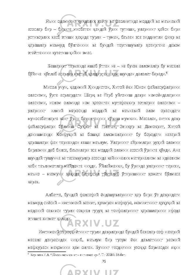  Яъни одамнинг кундалик ҳаёти ва фаолиятида моддий ва маънавий асослар бир – бирига нисбатан қандай ўрин тутиши, уларнинг қайси бири устиворлик касб этиши ҳақида турли – туман, баъзан эса зиддиятли фикр ва қарашлар мавжуд бўлганини ва бундай тортишувлар ҳозиргача давом этаётганини кузатиш қийин эмас. Башарият тарихида яшаб ўтган не – не буюк алломалар бу масала бўйича кўплаб асарлар яратиб қолдиргани ҳам шундан далолат беради. 6 Мисол учун, қадимий Ҳиндистон, Хитой ёки Юнон файласуфларини оласизми, ўрта асрлардаги Шарқ ва Ғарб уйғониш даври намоёндаларини оласизми, ислом оламида ном қозонган мутафаккир зотларни оласизми – уларнинг илмий меросида моддий ва маънавий олам орасидаги муносабатларга кенг ўрин берилганини кўриш мумкин. Масалан, антик давр файласуфлари бўлмиш Суқрот ва Платон, Эпикур ва Демокрит, Хитой донишманди Конфуций ва бошқа алломаларнинг бу борадаги назарий қарашлари фан тарихидан яхши маълум. Уларнинг айримлари руҳий оламни бирламчи деб билса, баъзилари эса моддий оламни асосий ўринга қўяди. Ана шундай тушунча ва тасаввурлар асосида кейинчалик материализм ва идеализм каби таълимотлар майдонга чиқди. Ўйлайманки, бу ўринда уларнинг тарихи, маъно – мазмуни ҳақида батафсил тўхталиб ўтиришнинг ҳожати бўлмаса керак. Албатта, бундай фалсафий ёндашувларнинг ҳар бири ўз давридаги мавжуд сиёсий – ижтимоий вазият, ҳукмрон мафкура, жамиятнинг ҳуқуқий ва маданий савияси турли социал гуруҳ ва тоифаларнинг қарашларини ифода этишга хизмат қилади. Ижтимоий тараққиётнинг турли даврларида бундай бахслар соф назарий масала доирасидан чиқиб, маълум бир тузум ёки давлатнинг расмий мафкураси мақомини ҳам олган. Бунинг тасдиғини узоққа бормасдан яқин 6 Каримов И.А. “Юксак маънавият – енгилмас куч”. Т.: 2008й. 65-бет. 26 