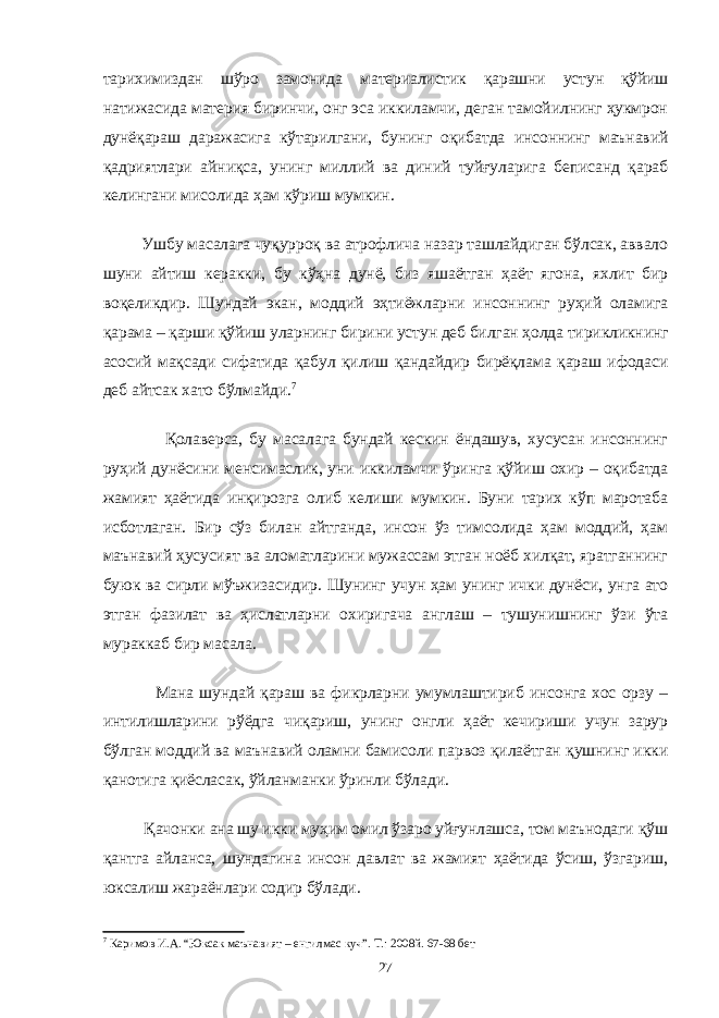 тарихимиздан шўро замонида материалистик қарашни устун қўйиш натижасида материя биринчи, онг эса иккиламчи, деган тамойилнинг ҳукмрон дунёқараш даражасига кўтарилгани, бунинг оқибатда инсоннинг маънавий қадриятлари айниқса, унинг миллий ва диний туйғуларига беписанд қараб келингани мисолида ҳам кўриш мумкин. Ушбу масалага чуқурроқ ва атрофлича назар ташлайдиган бўлсак, аввало шуни айтиш керакки, бу кўҳна дунё, биз яшаётган ҳаёт ягона, яхлит бир воқеликдир. Шундай экан, моддий эҳтиёжларни инсоннинг руҳий оламига қарама – қарши қўйиш уларнинг бирини устун деб билган ҳолда тирикликнинг асосий мақсади сифатида қабул қилиш қандайдир бирёқлама қараш ифодаси деб айтсак хато бўлмайди. 7 Қолаверса, бу масалага бундай кескин ёндашув, хусусан инсоннинг руҳий дунёсини менсимаслик, уни иккиламчи ўринга қўйиш охир – оқибатда жамият ҳаётида инқирозга олиб келиши мумкин. Буни тарих кўп маротаба исботлаган. Бир сўз билан айтганда, инсон ўз тимсолида ҳам моддий, ҳам маънавий ҳусусият ва аломатларини мужассам этган ноёб хилқат, яратганнинг буюк ва сирли мўъжизасидир. Шунинг учун ҳам унинг ички дунёси, унга ато этган фазилат ва ҳислатларни охиригача англаш – тушунишнинг ўзи ўта мураккаб бир масала. Мана шундай қараш ва фикрларни умумлаштириб инсонга хос орзу – интилишларини рўёдга чиқариш, унинг онгли ҳаёт кечириши учун зарур бўлган моддий ва маънавий оламни бамисоли парвоз қилаётган қушнинг икки қанотига қиёсласак, ўйланманки ўринли бўлади. Қачонки ана шу икки муҳим омил ўзаро уйғунлашса, том маънодаги қўш қантга айланса, шундагина инсон давлат ва жамият ҳаётида ўсиш, ўзгариш, юксалиш жараёнлари содир бўлади. 7 Каримов И.А. “Юксак маънавият – енгилмас куч”. Т.: 2008й. 67-68 бет 27 