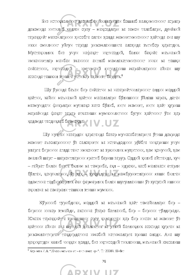  Биз истиқлолнинг дастлабки йилларидан бошлаб халқимизнинг асрлар давомида интилиб келган орзу – мақсадлари ва замон талаблари, дунёвий тараққиёт мезонларини ҳисобга олган ҳолда жамиятимизнинг ҳаётида ана шу икки омилнинг уйғун тарзда ривожланишига алоҳида эътибор қаратдик. Мустақиллик биз учун нафақат иқтисодий, балки беқиёс маънавий имкониятлар манбаи эканини англаб мамлакатимизнинг ички ва ташқи сиёсатини, иқтисодий – ижтимоий янгиланиш жараёнларини айнан шу асосида ташкил этишга устивор аҳамият бердик. 8 Шу ўринда баъзи бир сиёсатчи ва назариётчиларнинг олдин моддий ҳаётни, кейин маънавий ҳаётни масалалари бўлишини ўйлаш керак, деган мазмундаги фикрлари мутлақо хато бўлиб, янги жамият, янги ҳаёт қуриш жараёнида фақат зарар етказиши мумкинлигини бугун ҳаётнинг ўзи ҳар қадамда тасдиқлаб бермоқда. Шу нуқтаи назардан қараганда бозор муносабатларига ўтиш даврида жамият аъзоларининг ўз салоҳияти ва истеъдодини рўёбга чиқариши учун уларга биринчи аглда тенг имконият ва эркинлик муҳитини, ҳам қонуний, ҳам амалий шарт – шароитларини яратиб бериш зарур. Оддий қилиб айтганда, куч – ғайрат билан бирга билим ва тажриба, ақл – идроки, касб малакаси етарли бўлган, қонунларни, ўз ҳақ – ҳуқуқлари ва мажбуриятларини яхши билган одамгина тадбиркорлик ёки фермерлик билан шуғулланиши ўз хусусий ишини оқилона ва самарали ташкил этиши мумкин. Кўриниб турибдики, моддий ва маънавий ҳаёт тамойиллари бир – бирини инкор этмайди, аксинча ўзаро боғланиб, бир – бирини тўлдиради. Юксак тараққиётга эришишни орзу қиладиган ҳар бир инсон ва жамият ўз ҳаётини айнан ана шундай диалектик ва узвий боғлиқлик асосида қурган ва ривожлантирган тақдирдагина ижобий натижаларга эриша олади. Ана шу ҳақиқатдан келиб чиққан ҳолда, биз иқтисодий тикланиш, маънавий юксалиш 8 Каримов И.А. “Юксак маънавият – енгилмас куч”. Т.: 2008й. 69-бет 28 