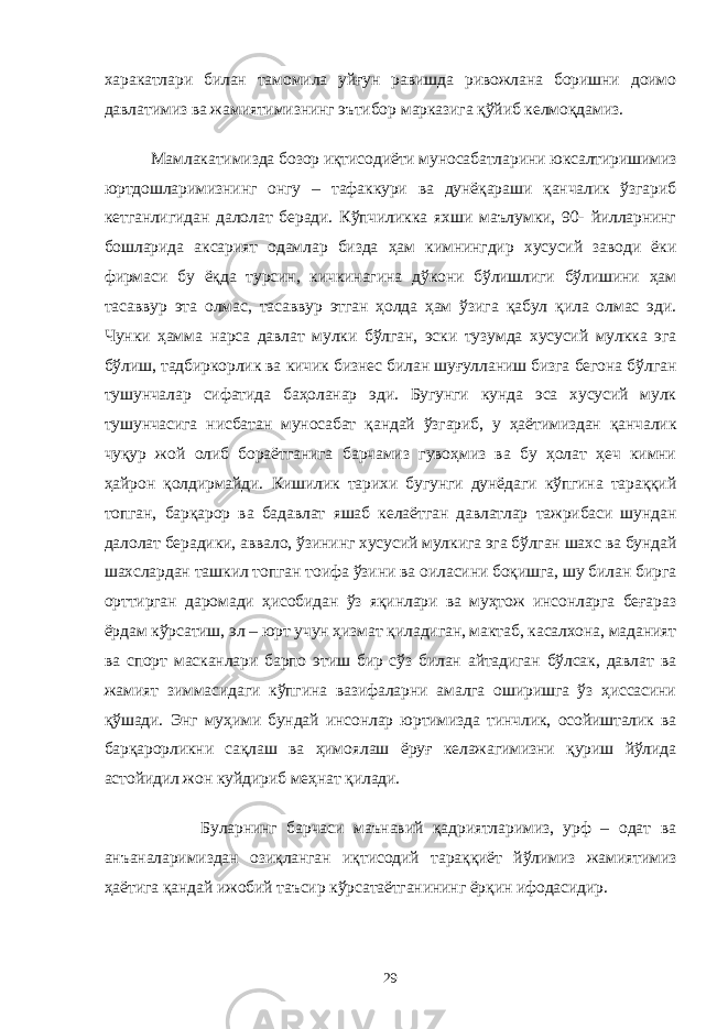 харакатлари билан тамомила уйғун равишда ривожлана боришни доимо давлатимиз ва жамиятимизнинг эътибор марказига қўйиб келмоқдамиз. Мамлакатимизда бозор иқтисодиёти муносабатларини юксалтиришимиз юртдошларимизнинг онгу – тафаккури ва дунёқараши қанчалик ўзгариб кетганлигидан далолат беради. Кўпчиликка яхши маълумки, 90- йилларнинг бошларида аксарият одамлар бизда ҳам кимнингдир хусусий заводи ёки фирмаси бу ёқда турсин, кичкинагина дўкони бўлишлиги бўлишини ҳам тасаввур эта олмас, тасаввур этган ҳолда ҳам ўзига қабул қила олмас эди. Чунки ҳамма нарса давлат мулки бўлган, эски тузумда хусусий мулкка эга бўлиш, тадбиркорлик ва кичик бизнес билан шуғулланиш бизга бегона бўлган тушунчалар сифатида баҳоланар эди. Бугунги кунда эса хусусий мулк тушунчасига нисбатан муносабат қандай ўзгариб, у ҳаётимиздан қанчалик чуқур жой олиб бораётганига барчамиз гувоҳмиз ва бу ҳолат ҳеч кимни ҳайрон қолдирмайди. Кишилик тарихи бугунги дунёдаги кўпгина тараққий топган, барқарор ва бадавлат яшаб келаётган давлатлар тажрибаси шундан далолат берадики, аввало, ўзининг хусусий мулкига эга бўлган шахс ва бундай шахслардан ташкил топган тоифа ўзини ва оиласини боқишга, шу билан бирга орттирган даромади ҳисобидан ўз яқинлари ва муҳтож инсонларга беғараз ёрдам кўрсатиш, эл – юрт учун ҳизмат қиладиган, мактаб, касалхона, маданият ва спорт масканлари барпо этиш бир сўз билан айтадиган бўлсак, давлат ва жамият зиммасидаги кўпгина вазифаларни амалга оширишга ўз ҳиссасини қўшади. Энг муҳими бундай инсонлар юртимизда тинчлик, осойишталик ва барқарорликни сақлаш ва ҳимоялаш ёруғ келажагимизни қуриш йўлида астойидил жон куйдириб меҳнат қилади. Буларнинг барчаси маънавий қадриятларимиз, урф – одат ва анъаналаримиздан озиқланган иқтисодий тараққиёт йўлимиз жамиятимиз ҳаётига қандай ижобий таъсир кўрсатаётганининг ёрқин ифодасидир. 29 