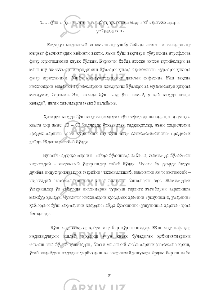 2.1. Бўш вақтни оммага тадбиқ қилишда маданий эҳтиёжлардан фойдаланиш. Битирув малакавий ишимизнинг ушбу бобида асосан инсонларнинг меҳнат фаолиятидан кейинги вақти, яъни бўш вақтлари тўғрисида атрофлича фикр юритишимиз керак бўлади. Биринчи бобда асосан инсон эҳтиёжлари ва мана шу эҳтиёжларни қондириш йўллари ҳамда эҳтиёжнинг турлари ҳақида фикр юритгандик. Ушбу маълумотларнинг давоми сифатида бўш вақтда инсонларни маданий эҳтиёжларини қондириш йўллари ва муаммолари ҳақида маълумот берамиз. Энг аввало бўш вақт ўзи нима?, у қай вақтда юзага келади?, деган саволларга жавоб излаймиз. Ҳозирги вақтда бўш вақт социологик сўз сифатида шаклланганлиги ҳеч кимга сир эмас. 50 – 60 йилларда ўтказилган тадқиқотлар, яъни социологик предметларнинг янги кўриниши шу бўш вақт социологиясининг предмети пайдо бўлишига сабаб бўлди. Бундай тадқиқотларнинг пайдо бўлишида албатта, жамиятда бўлаётган иқтисодий – ижтимоий ўзгаришлар сабаб бўлди. Чунки бу даврда бутун дунёда индустриализация жараёни такомиллашиб, жамиятни янги ижтимоий – иқтисодий ривожланишининг янги босқичи бошланган эди. Жамиятдаги ўзгаришлар ўз авбатида инсонларни турмуш тарзига эътиборни қаратишга мажбур қилади. Чунончи инсонларни кундалик ҳаётини тушунишга, уларнинг ҳаётидаги бўш вақтларини қаердан пайдо бўлишини тушунишга ҳаракат қила бошланди. Бўш вақт жамият ҳаётининг бир кўринишидир. Бўш вақт нафақат индивидларни ишлаб чиқариш учун керак бўладиган қобилиятларини тиклашгина бўлиб қолмасдан, балки маънавий сифатларини ривожлантириш, ўсиб келаётган авлодни тарбиялаш ва ижтимоийлашувига ёрдам бериш каби 31 