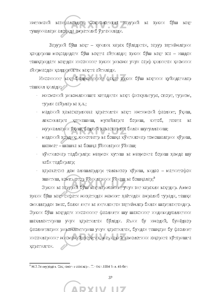 ижтимоий вазифалардир. Социологияда зарурий ва эркин бўш вақт тушунчалари алоҳида ажратилиб ўрганилади. Зарурий бўш вақт – кунлик керак бўладиган, зарур эҳтиёжларни қондириш мақсадидаги бўш вақтга айтилади; эркин бўш вақт эса – ишдан ташқаридаги вақтдан инсоннинг эркин ривожи учун сарф қилинган қисмини айирмасдан қолдирилган вақтга айтилади. Инсоннинг вақт бюджетининг фақат эркин бўш вақтини қуйидагилар ташкил қилади: - жисмоний ривожланишга кетадиган вақт: физкультура, спорт, туризм, турли сайрлар ва ҳ.к.; - маданий ҳаваскорликка қаратилган вақт: ижтимоий фаолият, ўқиш, лексияларга қатнашиш, музейларга бориш, китоб, газета ва журналларни ўқиш, бадиий ҳаваскорлик билан шуғулланиш; - маданий ҳордиқ: кинотеатр ва бошқа кўнгилочар томошаларни кўриш, шахмат – шашка ва бошқа ўйинларни ўйнаш; - кўнгилочар тадбирлар: меҳмон кутиш ва меҳмонга бориш ҳамда шу каби тадбирлар; - ҳаракатсиз дам олишлардир: телевизор кўриш, видео – магнитофон эшитиш, компьютор ўйинларини ўйнаш ва бошқалар; 9 Эркин ва зарурий бўш вақтлар жамият учун энг керакли вақтдир. Аммо эркин бўш вақт сифати жиҳатидан жамият ҳаётидан ажралиб туради, ташқи омиллардан эмас, балки янги ва янгиланган эҳтиёжлар билан шартлангандир. Эркин бўш вақтдаги инсоннинг фаолияти шу шахснинг индивидуаллигини шакллантириш учун қаратилган бўлади. Яъни бу ижодий, бунёдкор фаолиятларни ривожлантириш учун қаратилган, бундан ташқари бу фаолият инсонларнинг жисмоний, эстетик, маънавий камолотини юқорига кўтаришга қаратилган. 9 М.Б.Бекмуродов. Социология асослари. Т.: Фан.1994 йил. 41-бет. 32 