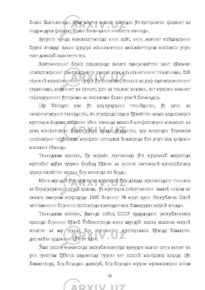 билан белгиланади. Бўш вақтни жамоа номидан ўзгартирилган фаолият ва индувидуал фаолият билан боғлиқлиги инобатга олинади. Бугунги кунда мамлакатимизда янги ҳаёт, янги жамият пойдеворини барпо этишда эркин фуқаро маънавиятини шакллантириш масаласи учун ғоят долзарб аҳамиятга эга. Ҳаётимизнинг барча соҳаларида амалга оширилаётган кенг кўламли ислоҳотларнинг самарадорлиги аввало халқ маънавиятининг тикланиши, бой тарихий меросимизнинг чуқур ўрганилиши, анъана ва урф-одатларимизнинг сақланиши, маданият ва санъат, фан ва таълим ривожи, энг муҳими жамият тафаккурининг ўзгариши ва юксалиши билан узвий боғлиқдир. Шу боисдан ҳам ўз ҳақ-ҳуқуқини танийдиган, ўз кучи ва имкониятларига таянадиган, ён-атрофида содир бўлаётган воқеа-ҳодисаларга мустақил ёндаша оладиган айни замонда шахсий манфаатларни мамлакат ва халқ манфаатлари билан уйғун ҳолда кўрадиган, ҳар жиҳатдан баркамол инсонларни тарбиялаш вазифаси истиқлол йилларида биз учун хал қилувчи масалага айланди. Таъкидлаш жоизки, бу жараён юртимизда ўта мураккаб шароитда мустабит шўро тузуми барбод бўлган ва янгича ижтимоий муносабатлар қарор топаётган кескин бир вазиятда юз берди. Мана шундай ўта қалтис ва мураккаб бир даврда юртимиздаги тинчлик ва барқарорликни асраб қолиш, ўз мустақил сиёсатимизни ишлаб чиқиш ва амалга ошириш мақсадида 1990 йилнинг 24 март куни Республика Олий кенгашининг биринчи сессиясида президентлик бошқаруви жорий этилди. Таъкидлаш жоизки, ўшанда собиқ СССР ҳудудидаги республикалар орасида биринчи бўлиб Ўзбекистонда мана шундай юксак лавозим жорий этилган ва шу тариқа биз юртимизни мустақиллик йўлида бошлаган дастлабки қадамини қўйган эдик. Ўша сессия мажлисида республикамизда вужудга келган оғир вазият ва уни тузатиш бўйича олдимизда турган энг асосий вазифалар ҳақида сўз бошлаганда, бир-биридан долзарб, бир-биридан муҳим муаммоларни ечиш 35 