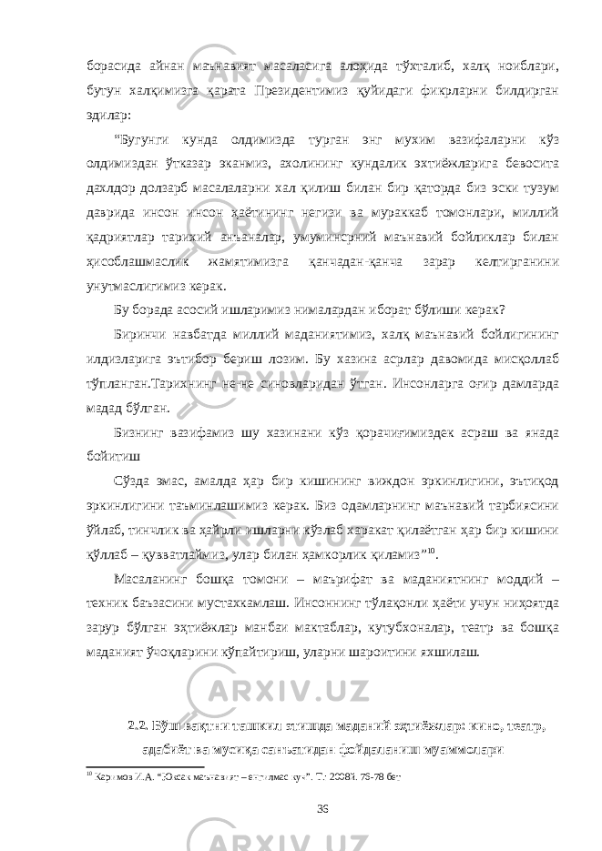 борасида айнан маънавият масаласига алоҳида тўхталиб, халқ ноиблари, бутун халқимизга қарата Президентимиз қуйидаги фикрларни билдирган эдилар: “Бугунги кунда олдимизда турган энг мухим вазифаларни кўз олдимиздан ўтказар эканмиз, ахолининг кундалик эхтиёжларига бевосита дахлдор долзарб масалаларни хал қилиш билан бир қаторда биз эски тузум даврида инсон инсон ҳаётининг негизи ва мураккаб томонлари, миллий қадриятлар тарихий анъаналар, умуминсрний маънавий бойликлар билан ҳисоблашмаслик жамятимизга қанчадан-қанча зарар келтирганини унутмаслигимиз керак. Бу борада асосий ишларимиз нималардан иборат бўлиши керак ? Биринчи навбатда миллий маданиятимиз, халқ маънавий бойлигининг илдизларига эътибор бериш лозим. Бу хазина асрлар давомида мисқоллаб тўпланган.Тарихнинг не-не синовларидан ўтган. Инсонларга оғир дамларда мадад бўлган. Бизнинг вазифамиз шу хазинани кўз қорачиғимиздек асраш ва янада бойитиш Сўзда эмас, амалда ҳар бир кишининг виждон эркинлигини, эътиқод эркинлигини таъминлашимиз керак. Биз одамларнинг маънавий тарбиясини ўйлаб, тинчлик ва ҳайрли ишларни кўзлаб харакат қилаётган ҳар бир кишини қўллаб – қувватлаймиз, улар билан ҳамкорлик қиламиз” 10 . Масаланинг бошқа томони – маърифат ва маданиятнинг моддий – техник баъзасини мустахкамлаш. Инсоннинг тўлақонли ҳаёти учун ниҳоятда зарур бўлган эҳтиёжлар манбаи мактаблар, кутубхоналар, театр ва бошқа маданият ўчоқларини кўпайтириш, уларни шароитини яхшилаш. 2.2. Бўш вақтни ташкил этишда маданий эҳтиёжлар: кино, театр, адабиёт ва мусиқа санъатидан фойдаланиш муаммолари 10 Каримов И.А. “Юксак маънавият – енгилмас куч”. Т.: 2008й. 76-78 бет 36 