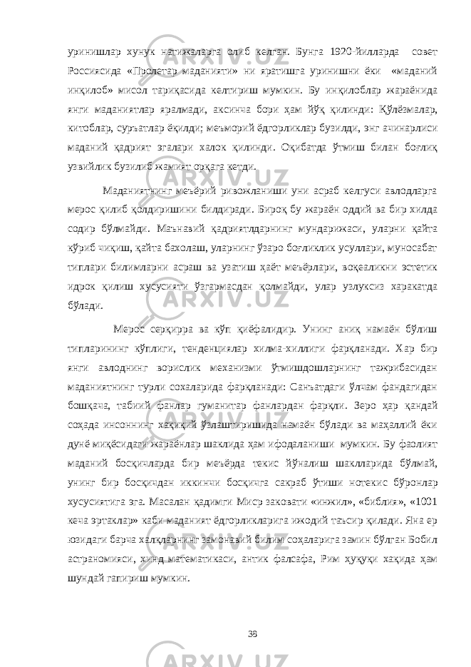 уринишлар хунук натижаларга олиб келган. Бунга 1920-йилларда совет Россия си да «Пролетар маданияти» ни яратишга уринишни ёки «маданий инқилоб» мисол тариқасида келтириш мумкин. Бу инқилоблар жараёнида янги маданиятлар яралмади, аксинча бори ҳам йўқ қилинди: Қ ўлёзмалар, китоблар, суръатлар ёқилди; меъморий ёдгорликлар бузилди, энг ачинарлиси маданий қадрият эгалари халок қилинди. Оқибатда ўтмиш билан боғлиқ узвийлик бузилиб жамият орқага кетди. Маданиятнинг меъёрий ривожланиши уни асраб келгуси авлодларга мерос қилиб қолдиришини билдиради. Бироқ бу жараён оддий ва бир хилда содир бўлмайди. Маънавий қадриятлдарнинг мундарижаси, уларни қайта кўриб чиқиш, қайта бахолаш, уларнинг ўзаро боғликлик усуллари, муносабат типлари билимларни асраш ва узатиш ҳаёт меъёрлари, воқеаликни эстетик идрок қилиш хусус и яти ўзгармасдан қолмайди, улар узлуксиз харакатда бўлади. Мерос серқирра ва кўп қиёфалидир. Унинг аниқ намаён бўлиш типлар и нинг кўплиги, тенденциялар хилма-хиллиги фарқланади. Хар бир янги авлоднинг ворислик механизми ўтмишдошларнинг тажрибасидан маданиятнинг турли сохаларида фарқланади: Санъатдаги ўлчам фандагидан бошқача, табиий фанлар гуманитар фанлардан фарқли . Зеро ҳар қандай соҳада инсоннинг хақиқий ўзлаштиришида намаён бўлади ва маҳаллий ёки дунё миқёсидаги жараёнлар шаклида ҳам ифодаланиши мумкин. Бу фаолият маданий босқичларда бир меъёрда текис йўналиш шаклларида бўлмай, унинг бир босқичдан иккинчи босқичга сакраб ўтиши нотеки с бўронлар хусусиятига эга. Масалан қадимги М иср заковати «инжил», «библия», «1001 кеча эр т аклар» каби маданият ёдгорликларига ижодий таъсир қилади. Яна ер юзидаги барча халқларнинг замонавий билим соҳаларига замин бўлган Бобил астраномияси, хинд математикаси, антик фалсафа, Рим ҳ у қ у қ и ха қ ида ҳам шундай гапириш мумкин. 38 