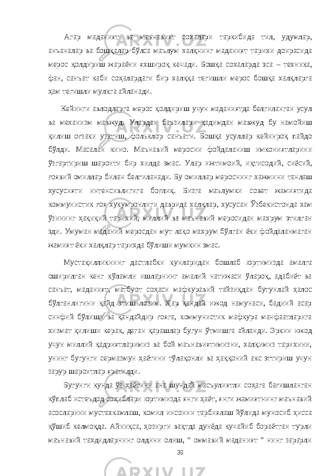 Агар маданият ва маънавият соҳалари таркибида тил, удумлар, анъаналар ва бошқалар бўлса маълум халқнинг маданият тарихи доирасида мерос қолдириш жараёни яхшироқ кечади. Бошқа сохаларда эса – техника, фан, санъат каби соҳалардаги бир халққа тегишли мерос бошқа халқларга ҳам тегишли мулкга айланади. Кейинги авлодларга м е рос қолдириш учун маданиятда белгиланган усул ва механизм мавжуд. Улардан баъзилари қадимдан мавжуд бу намойиш қилиш оғзаки узатиш , фолькл о р сан ъ ат и. Б ошқа усуллар кейинроқ пайдо бўлди. Масалан кино . М а ъ навий меросни фойдаланиш имкониятларини ўзгартириш шароити бир хилда эмас. Улар ижтимоий , иқтисодий , сиёсий , ғоявий омиллар билан белгиланади. Бу омиллар мероснинг хажми ни танлаш хусусияти интенсивлигига боғлиқ. Бизга маълумки совет жамиятида ком му нистик ғоя хукумронлиги даврида халқлар , хусусан Ўзбекистонда хам ўзининг ҳ ақиқий тарихий , миллий ва ма ъ навий меросидан махрум этилган эди. Умуман маданий меросдан мут лақо махрум бўлган ёки фойдаланмаган жамият ёки халқлар тарихда бўлиши мумкин эмас. Мустақилликнинг дастлабки кунларидан бошлаб юртимизда амалга оширилган кенг кўламли ишларнинг амалий натижаси ўлароқ, адабиёт ва санъат, маданият, матбуот соҳаси мафкуравий тайзиқдан бутунлай ҳалос бўлганлигини қайд этиш лозим. Ҳар қандай ижод намунаси, бадиий асар синфий бўлиши ва қандайдир ғояга, коммунистик мафкура манфаатларига хизмат қилиши керак, деган қарашлар бугун ўтмишга айланди. Эркин ижод учун миллий қадриятларимиз ва бой маънавиятимизни, халқимиз тарихини, унинг бугунги сермазмун ҳаётини тўлақонли ва ҳаққоний акс эттириш учун зарур шароитлар яратилди. Бугунги кунда ўз ҳаётини ана шундай масъулиятли соҳага бағишланган кўплаб истеъдод соҳиблари юртимизда янги ҳаёт, янги жамиятнинг маънавий асосларини мустахкамлаш, комил инсонни тарбиялаш йўлида муносиб ҳисса қўшиб келмоқда. Айниқса, ҳозирги вақтда дунёда кучайиб бораётган турли маънавий тахдидларнинг олдини олиш, “ оммавий маданият ” нинг зарарли 39 