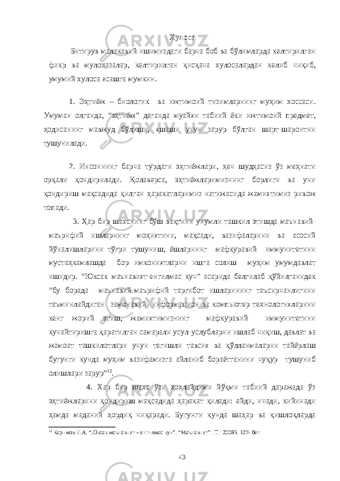 Хулоса Битирув малакавий ишимиздаги барча боб ва бўлимларда келтирилган фикр ва мулоҳазалар, келтирилган қисқача хулосалардан келиб чиқиб, умумий хулоса ясашга мумкин. 1. Эҳтиёж – биологик ва ижтимоий тизимларнинг муҳим хоссаси. Умуман олганда, “эҳтиёж” деганда муайян табиий ёки ижтимоий предмет, ҳодисанинг мавжуд бўлиши, яшаши учун зарур бўлган шарт-шароитни тушунилади. 2. Инсоннинг барча турдаги эҳтиёжлари, ҳеч шудҳасиз ўз меҳнати орқали қондирилади. Қолаверса, эҳтиёжларимизнинг борлиги ва уни қондириш мақсадида қилган ҳаракатларимиз натижасида жамиятимиз ривож топади. 3. Ҳар бир шахснинг бўш вақтини унумли ташкил этишда маънавий- маърифий ишларнинг моҳиятини, мақсади, вазифаларини ва асосий йўналишларини тўғри тушуниш, ёшларнинг мафкуравий иммунитетини мустаҳкамлашда бор имкониятларни ишга солиш муҳим умумдавлат ишидир. “Юксак маънавият-енгилмас куч” асарида белгилаб қўйилганидек “бу борада маънавий-маърифий тарғибот ишларининг таъсирчанлигини таъминлайдиган замонавий информацион ва компьютер технологияларини кенг жорий этиш, жамиятимизнинг мафкуравий иммунитетини кучайтиришга қаратилган самарали усул-услубларни ишлаб чиқиш, давлат ва жамоат ташкилотлари учун тегишли тавсия ва қўлланмаларни тайёрлаш бугунги кунда муҳим вазифамизга айланиб бораётганини чуқур тушуниб олишлари зарур” 12 . 4. Хар бир шахс ўзи ҳоҳлайдими йўқми табиий даражада ўз эҳтиёжларини қондириш мақсадида ҳаракат қилади: ейди, ичади, кийинади ҳамда маданий ҳордиқ чиқаради. Бугунги кунда шаҳар ва қишлоқларда 12 Каримов И.А. “Юксак маънавият – енгилмас куч”. “Маънавият” . Т.: 2008й. 127- бет 43 