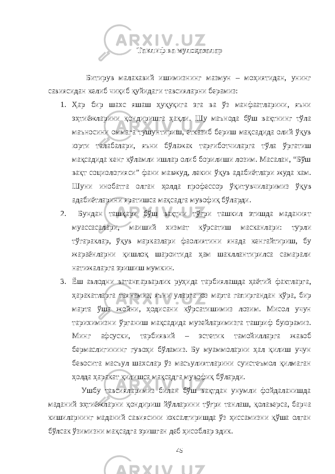  Таклиф ва мулоҳазалар Битирув малакавий ишимизнинг мазмун – моҳиятидан, унинг савиясидан келиб чиқиб қуйидаги тавсияларни берамиз: 1. Ҳар бир шахс яшаш ҳуқуқига эга ва ўз манфаатларини, яъни эҳтиёжларини қондиришга ҳақли. Шу маънода бўш вақтнинг тўла маъносини оммага тушунтириш, етказиб бериш мақсадида олий ўқув юрти талабалари, яъни бўлажак тарғиботчиларга тўла ўргатиш мақсадида кенг кўламли ишлар олиб борилиши лозим. Масалан, “Бўш вақт социологияси” фани мавжуд, лекин ўқув адабиётлари жуда кам. Шуни инобатга олган ҳолда профессор ўқитувчиларимиз ўқув адабиётларини яратишса мақсадга мувофиқ бўларди. 2. Бундан ташқари бўш вақтни тўғри ташкил этишда маданият муассасалари, маиший хизмат кўрсатиш масканлари: турли тўгараклар, ўқув марказлари фаолиятини янада кенгайтириш, бу жараёнларни қишлоқ шароитида ҳам шакллантирилса самарали натижаларга эришиш мумкин. 3. Ёш авлодни ватанпарварлик руҳида тарбиялашда ҳаётий фактларга, ҳаракатларга таянамиз, яъни уларга юз марта гапиргандан кўра, бир марта ўша жойни, ҳодисани кўрсатишимиз лозим. Мисол учун тарихимизни ўрганиш мақсадида музейларимизга ташриф буюрамиз. Минг афсуски, тарбиявий – эстетик тамойилларга жавоб бермаслигининг гувоҳи бўламиз. Бу муаммоларни ҳал қилиш учун бевосита масъул шахслар ўз масъулиятларини суистеъмол қилмаган ҳолда ҳаракат қилишса мақсадга мувофиқ бўларди. Ушбу тавсияларимиз билан бўш вақтдан унумли фойдаланишда маданий эҳтиёжларни қондириш йўлларини тўғри танлаш, қолаверса, барча кишиларнинг маданий савиясини юксалтиришда ўз ҳиссамизни қўша олган бўлсак ўзимизни мақсадга эришган деб ҳисоблар эдик. 45 