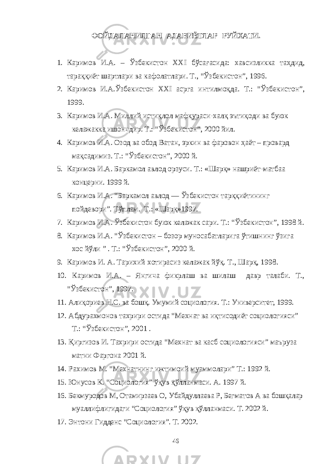 ФОЙДАЛАНИЛГАН АДАБИЁТЛАР РУЙХАТИ. 1. Каримов И.А. – Ўзбекистон XXI бўсағасида: хавсизликка таҳдид, тараққиёт шартлари ва кафолатлари. Т., “Ўзбекистон”, 1996. 2. Каримов И.А.Ўзбекистон XXI асрга интилмоқда. Т.: “Ўзбекистон”, 1999. 3. Каримов И.А. Миллий истиқлол мафкураси-халқ эътиқоди ва буюк келажакка ишончдир. Т.: “Ўзбекистон”, 2000 йил. 4. Каримов И.А. Озод ва обод Ватан, эркин ва фаровон ҳаёт – провард мақсадимиз. Т.: “Ўзбекистон”, 2000 й. 5. Каримов И.А. Баркамол авлод орзуси. Т.: «Шарқ» нашриёт-матбаа концерни. 1999 й. 6. Каримов И.А. “ Баркамол авлод — Ўзбекистон тарққиётининг пойдевори”. Тўплам. Т.: «Шарқ»1997. 7. Каримов И.А. Ўзбекистон буюк келажак сари. Т.: “Ўзбекистон”, 1998 й. 8. Каримов И.А. “Ўзбекистон – бозор муносабатларига ўтишнинг ўзига хос йўли ” . Т.: “Ўзбекистон”, 2000 й. 9. Каримов И. А. Тарихий хотирасиз келажак йўқ. Т., Шарқ, 1998. 10. Каримов И.А. – Янгича фикрлаш ва шилаш давр талаби. Т., “Ўзбекистон”, 1997. 11. Алиқориев Н.С. ва бошқ. Умумий социология. Т.: Университет, 1999. 12. Абдурахмонов тахрири остида “Мехнат ва иқтисодиёт социологияси” Т.: “Ўзбекистон”, 2001 . 13. Қиргизов И. Тахрири остида “Мехнат ва касб социологияси” маъруза матни Фаргона 2001 й. 14. Рахимов М. “Мехнатнинг ижтимоий муамм о лари” Т.: 1992 й. 15. Юнусов К. “Социология” ўқув қўлланмаси. А. 1997 й. 16. Бекмуродов М, Отамирзаев О, Убайдуллаева Р, Бегматов А ва бошқалар муаллифлигидаги “Социология” ўқув қўлланмаси. Т. 2002 й. 17. Энтони Гидденс “Социология”. Т. 2002. 46 