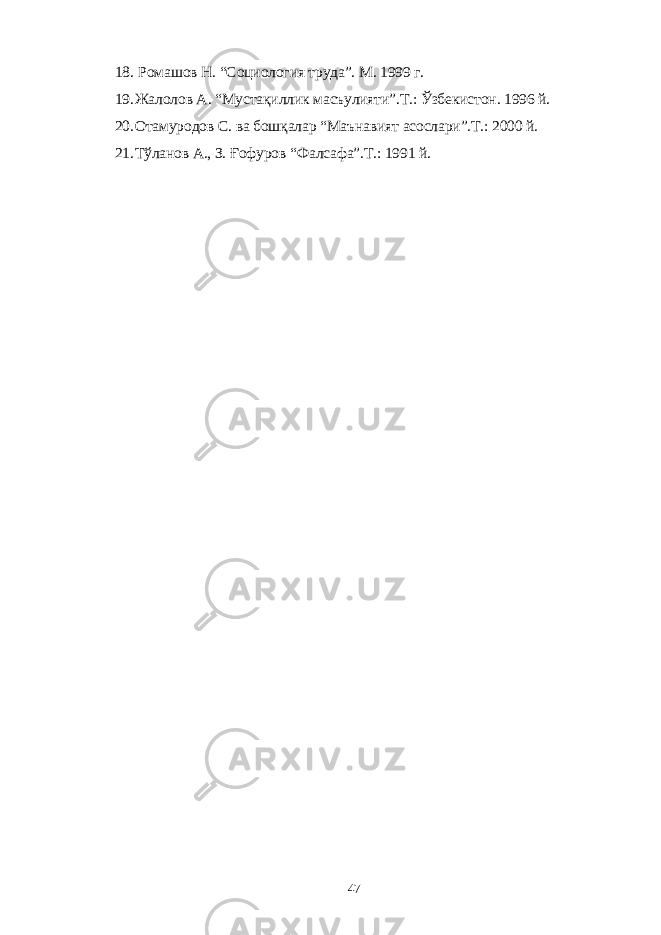 18. Ромашов Н. “Социология труда”. М. 1999 г. 19. Жалолов А. “Мустақиллик масъулияти”.Т.: Ўзбекистон. 1996 й. 20. Отамуродов С. ва бошқалар “Маънавият асослари”.Т.: 2000 й. 21. Тўланов А., З. Ғофуров “Фалсафа”.Т.: 1991 й. 47 