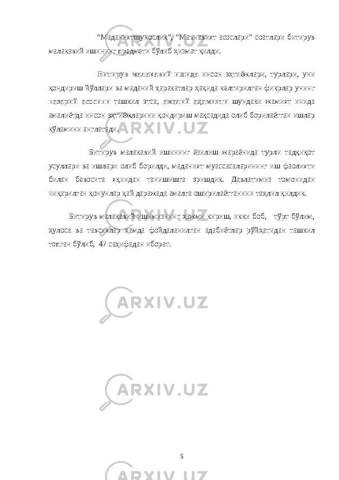  “Маданиятшунослик”, “Маънавият асослари” соатлари битирув малакавий ишининг предмети бўлиб ҳизмат қилди. Битирув малакавий ишида инсон эҳтиёжлари, турлари, уни қондириш йўллари ва маданий ҳаракатлар ҳақида келтирилган фикрлар унинг назарий асосини ташкил этса, амалий аҳамияти шундаки жамият ичида амалиётда инсон эҳтиёжларини қондириш мақсадида олиб борилаётган ишлар кўламини англатади. Битирув малакавий ишининг ёзилиш жараёнида турли тадқиқот усуллари ва ишлари олиб борилди, маданият муассасаларининг иш фаолияти билан бевосита яқиндан танишишга эришдик. Давлатимиз томонидан чиқарилган қонунлар қай даражада амалга оширилаётганини таҳлил қилдик. Битирув малакавий ишимизнинг ҳажми кириш, икки боб, тўрт бўлим, ҳулоса ва тавсиялар ҳамда фойдаланилган адабиётлар рўйҳатидан ташкил топган бўлиб, 47 саҳифадан иборат. 6 