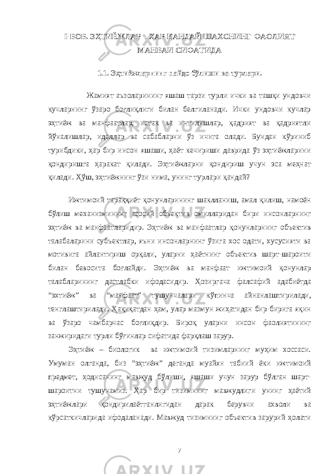 I-БОБ. ЭҲТИЁЖЛАР – ҲАР ҚАНДАЙ ШАХСНИНГ ФАОЛИЯТ МАНБАИ СИФАТИДА 1.1. Эҳтиёжларнинг пайдо бўлиши ва турлари. Жамият аъзоларининг яшаш тарзи турли ички ва ташқи ундовчи кучларнинг ўзаро боғлиқлиги билан белгиланади. Ички ундовчи кучлар эҳтиёж ва манфаатлар, истак ва интилишлар, қадрият ва қадриятли йўналишлар, иделлар ва сабабларни ўз ичига олади. Бундан кўриниб турибдики, ҳар бир инсон яшаши, ҳаёт кечириши даврида ўз эҳтиёжларини қондиришга ҳаракат қилади. Эҳтиёжларни қондириш учун эса меҳнат қилади. Ҳўш, эҳтиёжнинг ўзи нима, унинг турлари қандай? Ижтимоий тараққиёт қонунларининг шаклланиш, амал қилиш, намоён бўлиш механизмининг асосий объектив омилларидан бири инсонларнинг эҳтиёж ва манфаатларидир. Эҳтиёж ва манфаатлар қонунларнинг объектив талабаларини субъектлар, яъни инсонларнинг ўзига хос одати, хусусияти ва мотивига айлантириш орқали, уларни ҳаётнинг объектив шарт-шароити билан бевосита боғлайди. Эҳтиёж ва манфаат ижтимоий қонунлар талабларининг дастлабки ифодасидир. Ҳозиргача фалсафий адабиётда “эхтиёж” ва “манфаат” тушунчалари кўпинча айнанлаштирилади, тенглаштирилади. Ҳақиқатдан ҳам, улар мазмун жиҳатидан бир-бирига яқин ва ўзаро чамбарчас боғлиқдир. Бироқ уларни инсон фаолиятининг занжиридаги турли бўғинлар сифатида фарқлаш зарур. Эҳтиёж – биологик ва ижтимоий тизимларнинг муҳим хоссаси. Умуман олганда, биз “эҳтиёж” деганда муайян табиий ёки ижтимоий предмет, ҳодисанинг мавжуд бўлиши, яшаши учун зарур бўлган шарт- шароитни тушунамиз. Ҳар бир тизимнинг мавжудлиги унинг ҳаётий эҳтиёжлари қондирилаётганлигидан дарак берувчи ахволи ва кўрсаткичларида ифодаланади. Мавжуд тизимнинг объектив зарурий ҳолати 7 