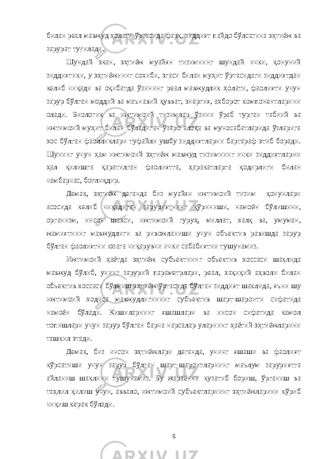 билан реал мавжуд ҳолати ўртасида фарқ, зиддият пайдо бўлсагина эҳтиёж ва зарурат туғилади. Шундай экан, эҳтиёж муайян тизимнинг шундай ички, қонуний зиддиятики, у эҳтиёжнинг сохиби, эгаси билан муҳит ўртасидаги зиддиятдан келиб чиқади ва оқибатда ўзининг реал мавжудлик ҳолати, фаолияти учун зарур бўлган моддий ва маънавий қувват, энергия, ахборот компонентларини олади. Биологик ва ижтимоий тизимлар ўзини ўраб турган табиий ва ижтимоий муҳит билан бўладиган ўзаро алоқа ва муносабатларида ўзларига хос бўлган фаолликлари туфайли ушбу зиддиятларни бартараф этиб боради. Шунинг учун ҳам ижтимоий эҳтиёж мавжуд тизимнинг ички зиддиятларни ҳал қилишга қаратилган фаолиятга, ҳаракатларга қодирлиги билан чамбарчас, боғлиқдир. Демак, эҳтиёж деганда биз муайян ижтимоий тизим қонунлари асосида келиб чиқадиган заруриятнинг кўриниши, намоён бўлишини, организм, инсон шахси, ижтимоий гуруҳ, миллат, халқ ва, умуман, жамиятнинг мавжудлиги ва ривожланиши учун объектив равишда зарур бўлган фаолиятни юзага чиқарувчи ички сабабиятни тушунамиз. Ижтимоий ҳаётда эҳтиёж субъектнинг объектив хоссаси шаклида мавжуд бўлиб, унинг зарурий параметрлари, реал, хақиқий аҳволи билан объектив хоссаси бўлмиш эҳтиёж ўртасида бўлган зиддият шаклида, яъни шу ижтимоий ходиса мавжудлигининг субъектив шарт-шароити сифатида намоён бўлади. Кишиларнинг яшашлари ва инсон сифатида камол топишлари учун зарур бўлган барча нарсалар уларнинг ҳаётий эҳтиёжларини ташкил этади. Демак, биз инсон эҳтиёжлари деганда, унинг яшаши ва фаолият кўрсатиши учун зарур бўлган шарт-шароитларнинг маълум заруриятга айланиш шаклини тушунамиз. Бу жараённи кузатиб бориш, ўрганиш ва таҳлил қилиш учун, аввало, ижтимоий субъектларнинг эҳтиёжларини кўриб чиқиш керак бўлади. 8 