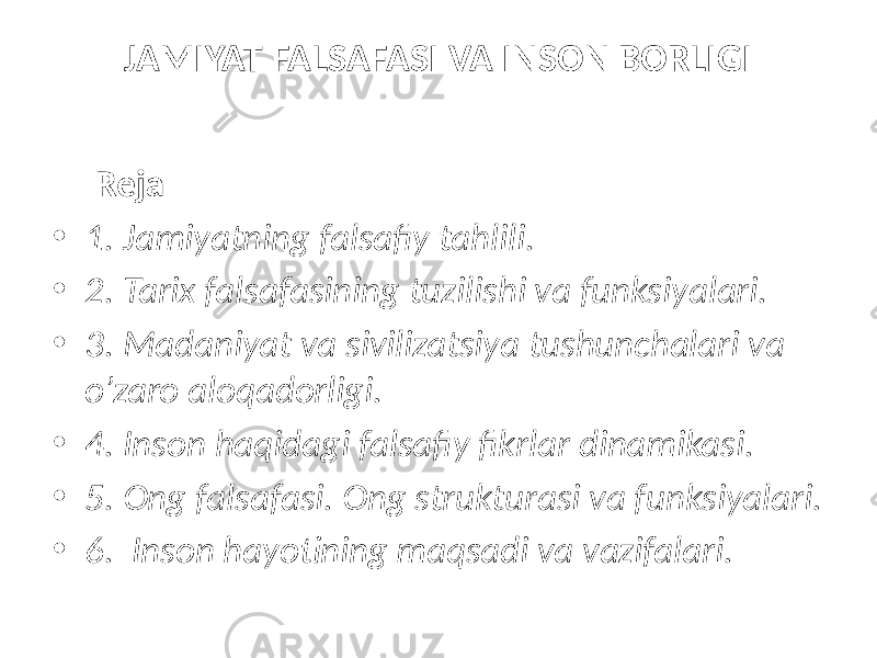 JAMIYAT FALSAFASI VA INSON BORLIGI Reja • 1. Jamiyatning falsafiy tahlili. • 2. Tarix falsafasining tuzilishi va funksiyalari. • 3. Madaniyat va sivilizatsiya tushunchalari va o’zaro aloqadorligi. • 4. Inson haqidagi falsafiy fikrlar dinamikasi. • 5. Ong falsafasi. Ong strukturasi va funksiyalari. • 6. Inson hayotining maqsadi va vazifalari. 