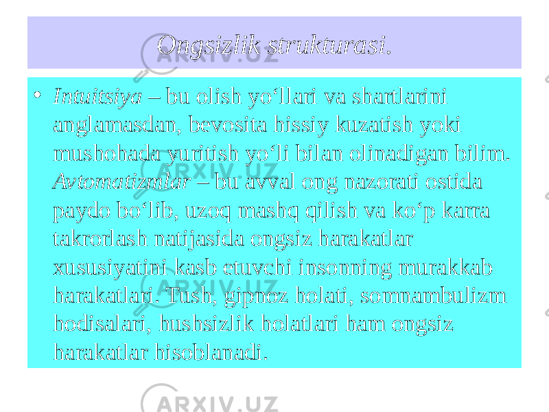 Ongsizlik strukturasi. • Intuitsiya – bu olish yo‘llari va shartlarini anglamasdan, bevosita hissiy kuzatish yoki mushohada yuritish yo‘li bilan olinadigan bilim. Avtomatizmlar – bu avval ong nazorati ostida paydo bo‘lib, uzoq mashq qilish va ko‘p karra takrorlash natijasida ongsiz harakatlar xususiyatini kasb etuvchi insonning murakkab harakatlari. Tush, gipnoz holati, somnambulizm hodisalari, hushsizlik holatlari ham ongsiz harakatlar hisoblanadi. 