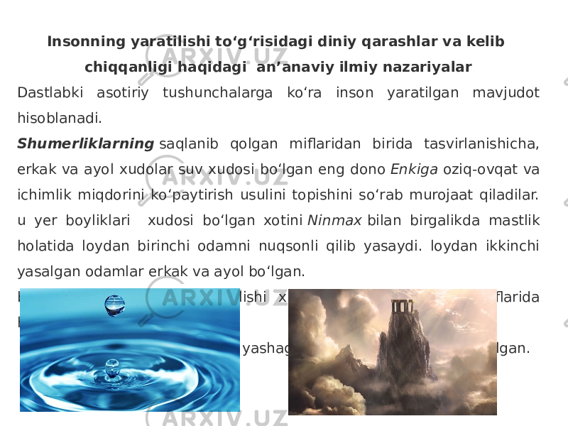  Insonning yaratilishi to‘g‘risidagi diniy qarashlar va kelib chiqqanligi haqidagi an’anaviy ilmiy nazariyalar Dastlabki asotiriy tushunchalarga ko‘ra inson yaratilgan mavjudot hisoblanadi.  Shumerliklarning  saqlanib qolgan miflaridan birida tasvirlanishicha, erkak va ayol xudolar suv xudosi bo‘lgan eng dono  Enkiga  oziq-ovqat va ichimlik miqdorini ko‘paytirish usulini topishini so‘rab murojaat qiladilar. u yer boyliklari xudosi bo‘lgan xotini  Ninmax  bilan birgalikda mastlik holatida loydan birinchi odamni nuqsonli qilib yasaydi. loydan ikkinchi yasalgan odamlar erkak va ayol bo‘lgan. birinchi insonning paydo bo‘lishi xususida qadimgi yunon miflarida hikoya qilinishicha,  Olimp  cho‘qqisida yashagan xudolardan odamlar tug‘ilgan. 