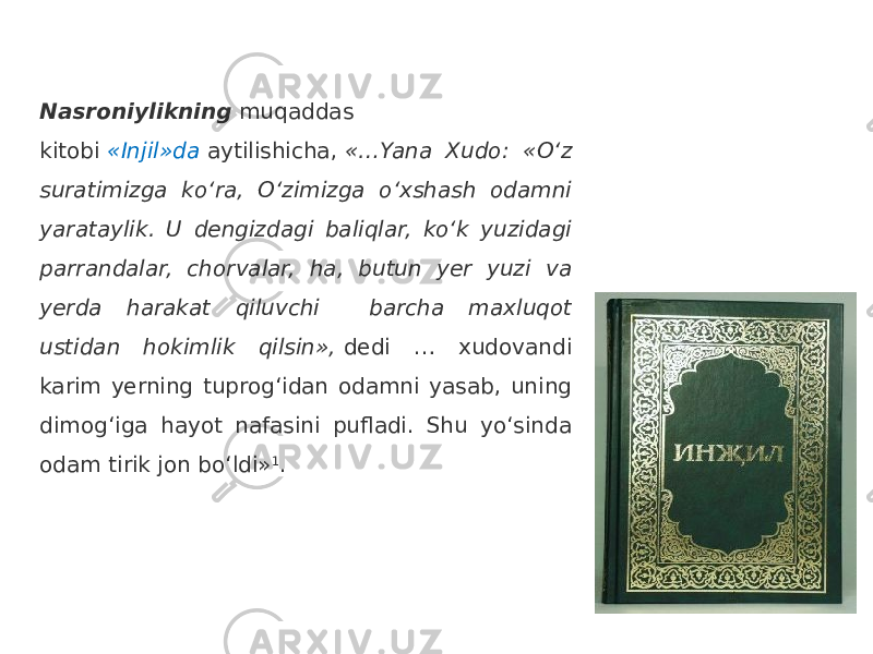 Nasroniylikning  muqaddas kitobi  «Injil»da  aytilishicha,  «…Yana Xudo: «O‘z suratimizga ko‘ra, O‘zimizga o‘xshash odamni yarataylik. U dengizdagi baliqlar, ko‘k yuzidagi parrandalar, chorvalar, ha, butun yer yuzi va yerda harakat qiluvchi barcha maxluqot ustidan hokimlik qilsin»,  dedi … xudovandi karim yerning tuprog‘idan odamni yasab, uning dimog‘iga hayot nafasini pufladi. Shu yo‘sinda odam tirik jon bo‘ldi» 1 . 