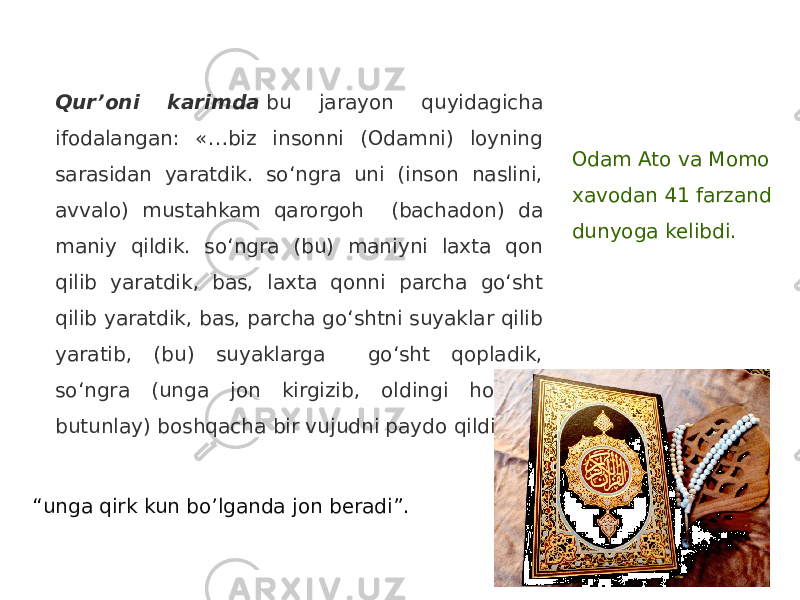 Qur’oni karimda  bu jarayon quyidagicha ifodalangan: «…biz insonni (Odamni) loyning sarasidan yaratdik. so‘ngra uni (inson naslini, avvalo) mustahkam qarorgoh (bachadon) da maniy qildik. so‘ngra (bu) maniyni laxta qon qilib yaratdik, bas, laxta qonni parcha go‘sht qilib yaratdik, bas, parcha go‘shtni suyaklar qilib yaratib, (bu) suyaklarga go‘sht qopladik, so‘ngra (unga jon kirgizib, oldingi holidan butunlay) boshqacha bir vujudni paydo qildik» 2 . “ unga qirk kun bo’lganda jon beradi”. Odam Ato va Momo xavodan 41 farzand dunyoga kelibdi. 