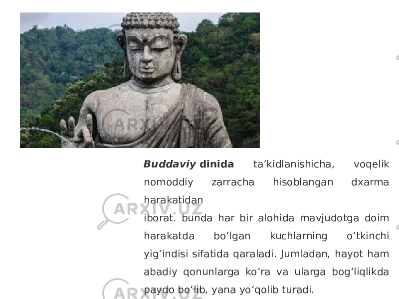 Buddaviy  dinida ta’kidlanishicha, voqelik nomoddiy zarracha hisoblangan dxarma harakatidan iborat. bunda har bir alohida mavjudotga doim harakatda bo‘lgan kuchlarning o‘tkinchi yig‘indisi sifatida qaraladi. Jumladan, hayot ham abadiy qonunlarga ko‘ra va ularga bog‘liqlikda paydo bo‘lib, yana yo‘qolib turadi. 