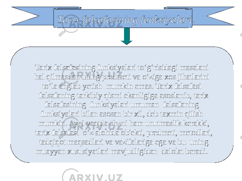 Tarix falsafasining funksiyalari . Tarix falsafasining funksiyalari to‘g‘risidagi masalani hal qilmasdan uning predmeti va o‘ziga xos jihatlarini to‘la anglab yetish mumkin emas. Tarix falsafasi falsafaning tarkibiy qismi ekanligiga asoslanib, tarix falsafasining funksiyalari umuman falsafaning funksiyalari bilan asosan bir xil, deb taxmin qilish mumkin. Ayni vaqtda shuni ham unutmaslik kerakki, tarix falsafasi o‘z alohida ob&#39;ekti, predmeti, metodlari, tadqiqot maqsadlari va vazifalariga ega va bu uning muayyan xususiyatlari mavjudligidan dalolat beradi. 