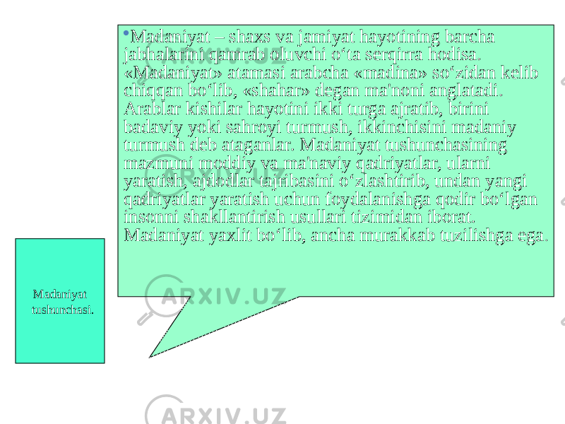 Madaniyat tushunchasi.  Madaniyat – shaxs va jamiyat hayotining barcha jabhalarini qamrab oluvchi o‘ta serqirra hodisa. «Madaniyat» atamasi arabcha «madina» so‘zidan kelib chiqqan bo‘lib, «shahar» degan ma&#39;noni anglatadi. Arablar kishilar hayotini ikki turga ajratib, birini badaviy yoki sahroyi turmush, ikkinchisini madaniy turmush deb ataganlar. Madaniyat tushunchasining mazmuni moddiy va ma&#39;naviy qadriyatlar, ularni yaratish, ajdodlar tajribasini o‘zlashtirib, undan yangi qadriyatlar yaratish uchun foydalanishga qodir bo‘lgan insonni shakllantirish usullari tizimidan iborat. Madaniyat yaxlit bo‘lib, ancha murakkab tuzilishga ega . 