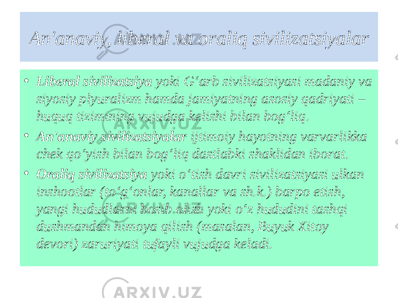 An&#39;anaviy, liberal va oraliq sivilizatsiyalar • Liberal sivilizatsiya yoki G‘arb sivilizatsiyasi madaniy va siyosiy plyuralizm hamda jamiyatning asosiy qadriyati – huquq tizimining vujudga kelishi bilan bog‘liq . • An&#39;anaviy sivilizatsiyalar ijtimoiy hayotning varvarlikka chek qo‘yish bilan bog‘liq dastlabki shaklidan iborat . • Oraliq sivilizatsiya yoki o‘tish davri sivilizatsiyasi ulkan inshootlar (to‘g‘onlar, kanallar va sh.k.) barpo etish, yangi hududlarni bosib olish yoki o‘z hududini tashqi dushmandan himoya qilish (masalan, Buyuk Xitoy devori) zaruriyati tufayli vujudga keladi. 