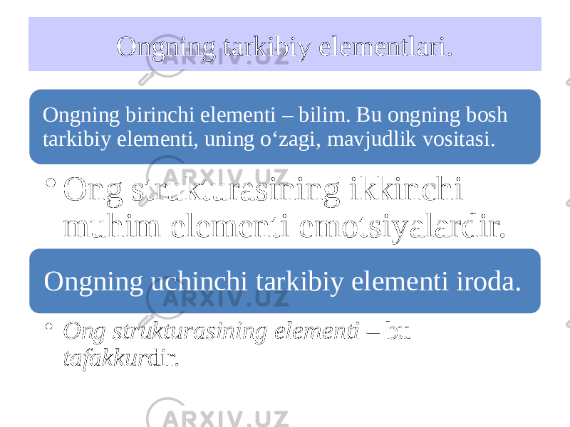 Ongning tarkibiy elementlari. Ongning birinchi elementi – bilim. Bu ongning bosh tarkibiy elementi, uning o‘zagi, mavjudlik vositasi. • Ong strukturasining ikkinchi muhim elementi emotsiyalardir. Ongning uchinchi tarkibiy elementi iroda. • Ong strukturasining elementi – bu tafakkur dir. 