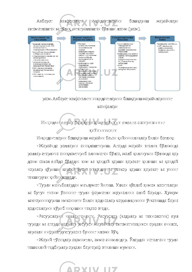 Ахборот хавфсизлиги инцидентларини бошқариш жараёнлари автоматлашган ва тўлиқ интеграллашган бўлиши лозим (расм). Инцидентларни бошқариш жараёнини амалга оширишнинг қийинчилиги Инцидентларни бошқариш жараёни баъзи қийинчиликлар билан боғлиқ: • Жараёнда ролларни аниқлаштириш. Агарда жараён эгалик бўлимида роллар етарлича аниқламтириб олинмаган бўлса, жалб қилинувчи бўлимда ҳар доим савол пайдо бўлади: ким ва қандай қарши ҳаракат қилиши ва қандай чоралар қўриши керак? Бусиз инцидентга тезкор қарши ҳаракат ва унинг текшируви қийинлашади. • Турли манъбалардан маълумот йиғиш. Улкан кўплаб ҳимоя воситалари ва бутун тизим ўзининг турли форматли журналини олиб боради. Ҳужум векториниқуриш имконияти билан ҳодисалар корреляцияини ўтказишда барча ҳодисаларни кўриб чиқишни тақазо этади. • Ресурсларни чекланганлиги. Ресурслар (кадрлар ва технологик) пул туради ва агарда кадрлар ресурси жараёнлар автоматизацияси орқали ечилса, керакли инфраструктурасиз бунинг иложи йўқ. • Жорий тўсиқлар аҳамиятли, аммо ечимлидир. Ўлардан исталгани турли ташкилий тадбирлар орқали бартараф этилиши мумкин. расм. Ахборот хавфсизлиги инцидентларини бошқариш жараёнларининг вазифалари 