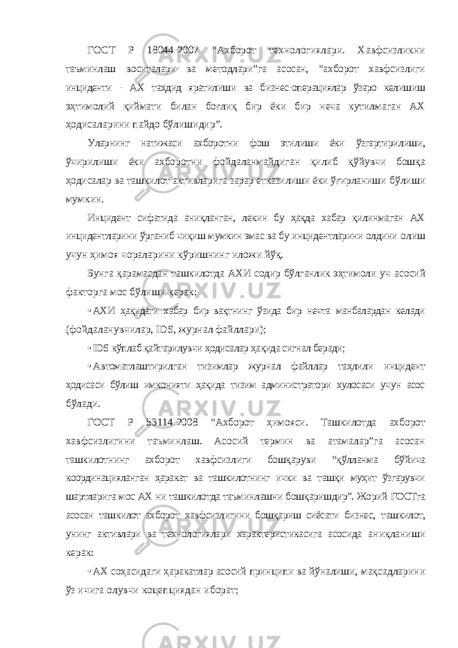 ГОСТ Р 18044-2007 “Ахборот технологиялари. Хавфсизликни таъминлаш воситалари ва методлари”га асосан, “ахборот хавфсизлиги инциденти - АХ таҳдид яратилиши ва бизнес-операциялар ўзаро келишиш эҳтимолий қиймати билан боғлиқ бир ёки бир неча кутилмаган АХ ҳодисаларини пайдо бўлишидир”. Уларнинг натижаси ахборотни фош этилиши ёки ўзгартирилиши, ўчирилиши ёки ахборотни фойдаланмайдиган қилиб қўйувчи бошқа ҳодисалар ва ташкилот активларига зарар етказилиши ёки ўғирланиши бўлиши мумкин. Инцидент сифатида аниқланган, лекин бу ҳақда хабар қилинмаган АХ инцидентларини ўрганиб чиқиш мумкин эмас ва бу инцидентларини олдини олиш учун ҳимоя чораларини кўришнинг иложи йўқ. Бунга қарамасдан ташкилотда АХИ содир бўлганлик эҳтимоли уч асосий факторга мос бўлиши керак: • АХИ ҳақидаги хабар бир вақтнинг ўзида бир нечта манбалардан келади (фойдаланувчилар, IDS , журнал файллари); • IDS кўплаб қайтарилувчи ҳодисалар ҳақида сигнал беради; • Автоматлаштирилган тизимлар журнал файллар таҳлили инцидент ҳодисаси бўлиш имконияти ҳақида тизим администратори хулосаси учун асос бўлади. ГОСТ Р 53114-2008 “Ахборот ҳимояси. Ташкилотда ахборот хавфсизлигини таъминлаш. Асосий термин ва атамалар”га асосан ташкилотнинг ахборот хавфсизлиги бошқаруви “қўлланма бўйича координацияланган ҳаракат ва ташкилотнинг ички ва ташқи муҳит ўзгарувчи шартларига мос АХ ни ташкилотда таъминлашни бошқаришдир”. Жорий ГОСТга асосан ташкилот ахборот хавфсизлигини бошқариш сиёсати бизнес, ташкилот, унинг активлари ва технологиялари характеристикасига асосида аниқланиши керак: • АХ соҳасидаги ҳаракатлар асосий принципи ва йўналиши, мақсадларини ўз ичига олувчи коцепциядан иборат; 